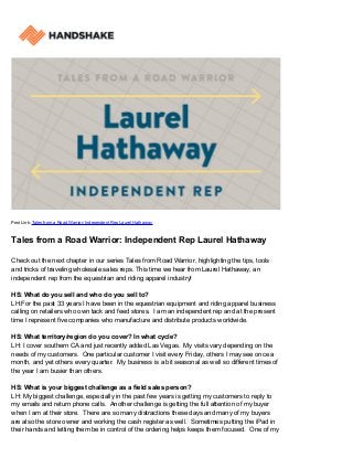 Post Link: Tales from a Road Warrior: Independent Rep Laurel Hathaway
Tales from a Road Warrior: Independent Rep Laurel Hathaway
Check out the next chapter in our series Tales from Road Warrior, highlighting the tips, tools
and tricks of traveling wholesale sales reps. This time we hear from Laurel Hathaway, an
independent rep from the equestrian and riding apparel industry!
HS: What do you sell and who do you sell to?
LH:For the past 33 years I have been in the equestrian equipment and riding apparel business
calling on retailers who own tack and feed stores. I am an independent rep and at the present
time I represent five companies who manufacture and distribute products worldwide.
HS: What territory/region do you cover? In what cycle?
LH: I cover southern CA and just recently added Las Vegas. My visits vary depending on the
needs of my customers. One particular customer I visit every Friday, others I may see once a
month, and yet others every quarter. My business is a bit seasonal as well so different times of
the year I am busier than others.
HS: What is your biggest challenge as a field sales person?
LH: My biggest challenge, especially in the past few years is getting my customers to reply to
my emails and return phone calls. Another challenge is getting the full attention of my buyer
when I am at their store. There are so many distractions these days and many of my buyers
are also the store owner and working the cash register as well. Sometimes putting the iPad in
their hands and letting them be in control of the ordering helps keeps them focused. One of my
 