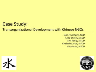 Case Study:  Transorganizational Development with Chinese NGOs Ann Feyerherm, Ph.D Anita Bhasin, MSOD Lori Henry, MSOD Kimberley Jutze, MSOD Eric Perret, MSOD 