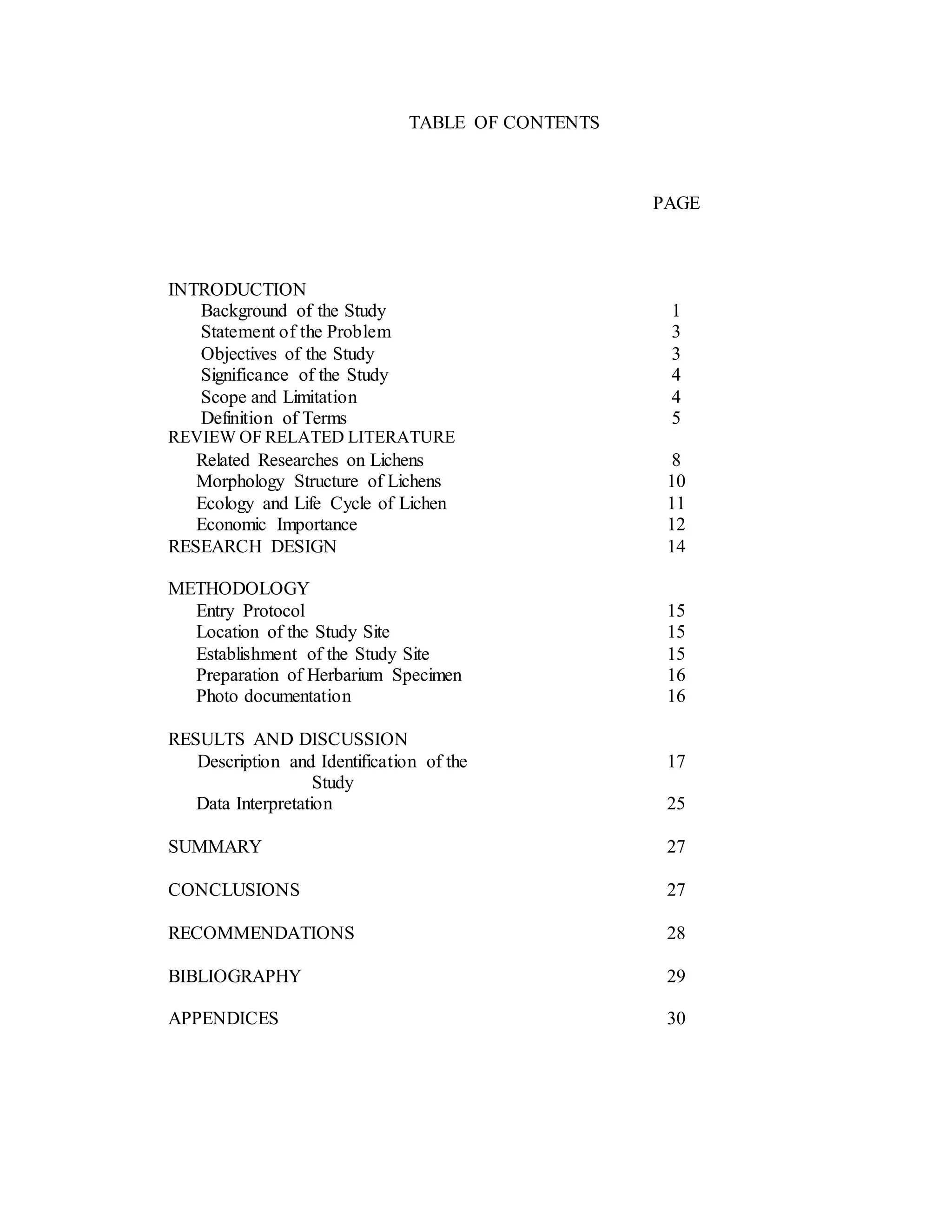 TABLE OF CONTENTS
PAGE
INTRODUCTION
Background of the Study 1
Statement of the Problem 3
Objectives of the Study 3
Significance of the Study 4
Scope and Limitation 4
Definition of Terms 5
REVIEW OF RELATED LITERATURE
Related Researches on Lichens 8
Morphology Structure of Lichens 10
Ecology and Life Cycle of Lichen
Economic Importance
11
12
RESEARCH DESIGN 14
METHODOLOGY
Entry Protocol 15
Location of the Study Site 15
Establishment of the Study Site 15
Preparation of Herbarium Specimen 16
Photo documentation 16
RESULTS AND DISCUSSION
Description and Identification of the
Study
17
Data Interpretation 25
SUMMARY 27
CONCLUSIONS 27
RECOMMENDATIONS 28
BIBLIOGRAPHY 29
APPENDICES 30
 