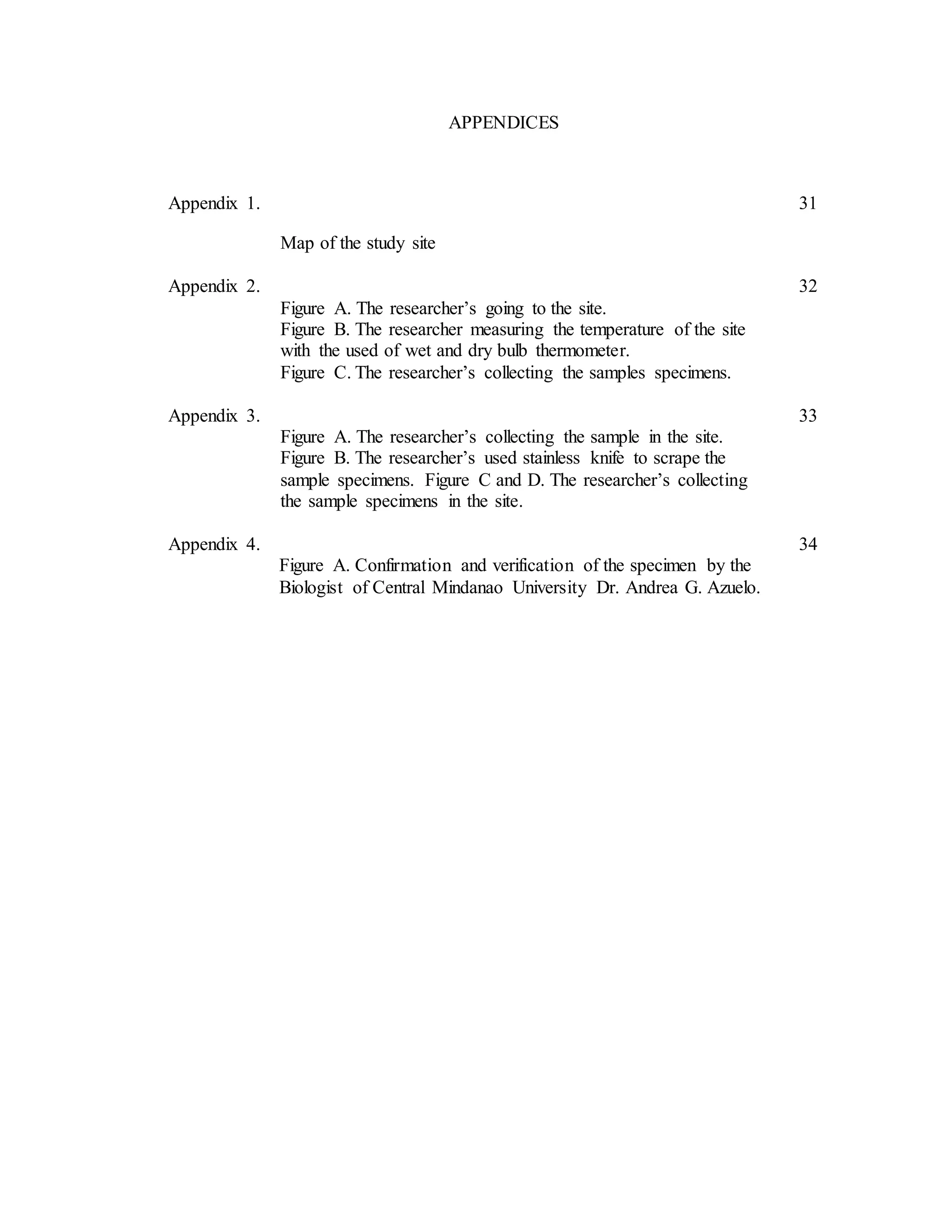 APPENDICES
Appendix 1. 31
Map of the study site
Appendix 2. 32
Figure A. The researcher’s going to the site.
Figure B. The researcher measuring the temperature of the site
with the used of wet and dry bulb thermometer.
Figure C. The researcher’s collecting the samples specimens.
Appendix 3. 33
Figure A. The researcher’s collecting the sample in the site.
Figure B. The researcher’s used stainless knife to scrape the
sample specimens. Figure C and D. The researcher’s collecting
the sample specimens in the site.
Appendix 4. 34
Figure A. Confirmation and verification of the specimen by the
Biologist of Central Mindanao University Dr. Andrea G. Azuelo.
 