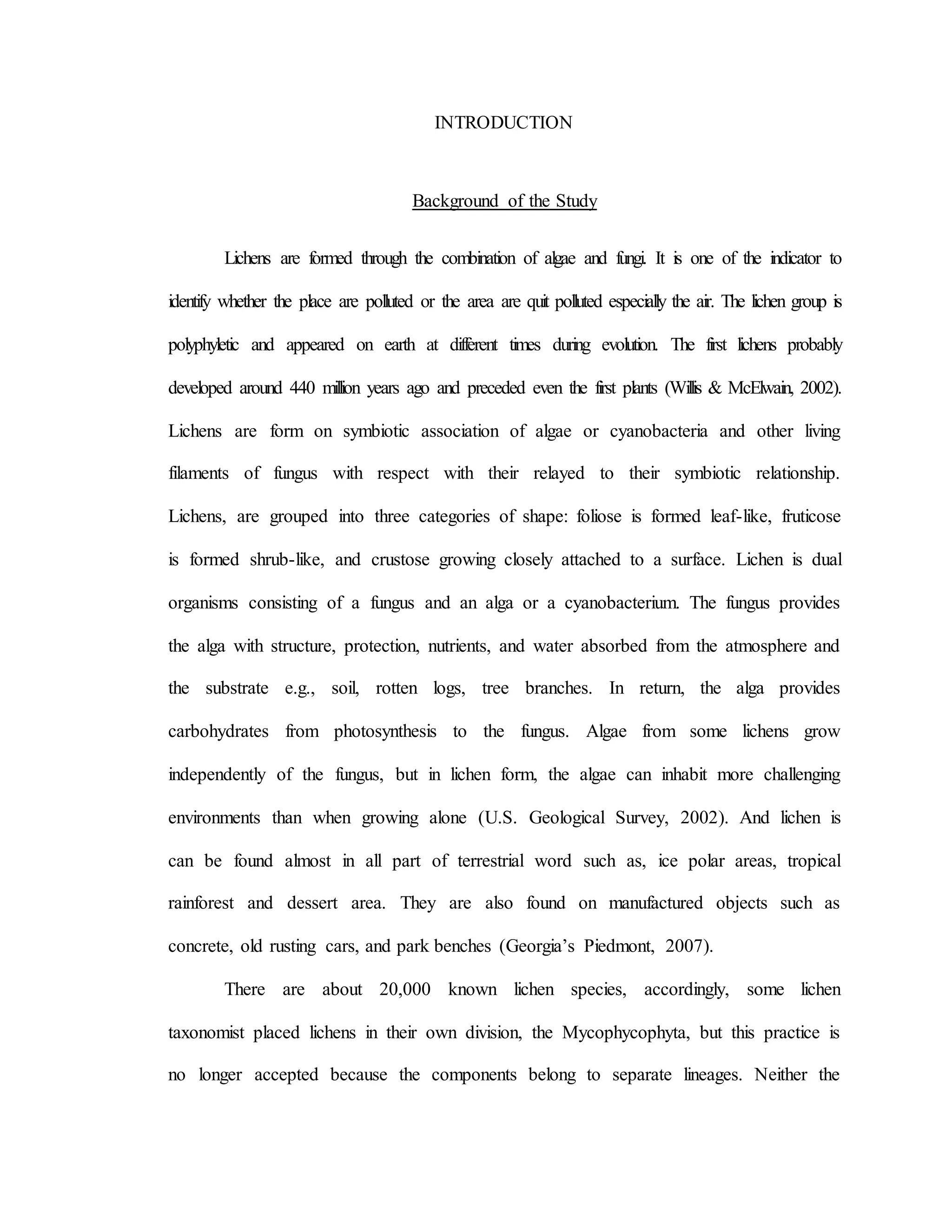 INTRODUCTION
Background of the Study
Lichens are formed through the combination of algae and fungi. It is one of the indicator to
identify whether the place are polluted or the area are quit polluted especially the air. The lichen group is
polyphyletic and appeared on earth at different times during evolution. The first lichens probably
developed around 440 million years ago and preceded even the first plants (Willis & McElwain, 2002).
Lichens are form on symbiotic association of algae or cyanobacteria and other living
filaments of fungus with respect with their relayed to their symbiotic relationship.
Lichens, are grouped into three categories of shape: foliose is formed leaf-like, fruticose
is formed shrub-like, and crustose growing closely attached to a surface. Lichen is dual
organisms consisting of a fungus and an alga or a cyanobacterium. The fungus provides
the alga with structure, protection, nutrients, and water absorbed from the atmosphere and
the substrate e.g., soil, rotten logs, tree branches. In return, the alga provides
carbohydrates from photosynthesis to the fungus. Algae from some lichens grow
independently of the fungus, but in lichen form, the algae can inhabit more challenging
environments than when growing alone (U.S. Geological Survey, 2002). And lichen is
can be found almost in all part of terrestrial word such as, ice polar areas, tropical
rainforest and dessert area. They are also found on manufactured objects such as
concrete, old rusting cars, and park benches (Georgia’s Piedmont, 2007).
There are about 20,000 known lichen species, accordingly, some lichen
taxonomist placed lichens in their own division, the Mycophycophyta, but this practice is
no longer accepted because the components belong to separate lineages. Neither the
 