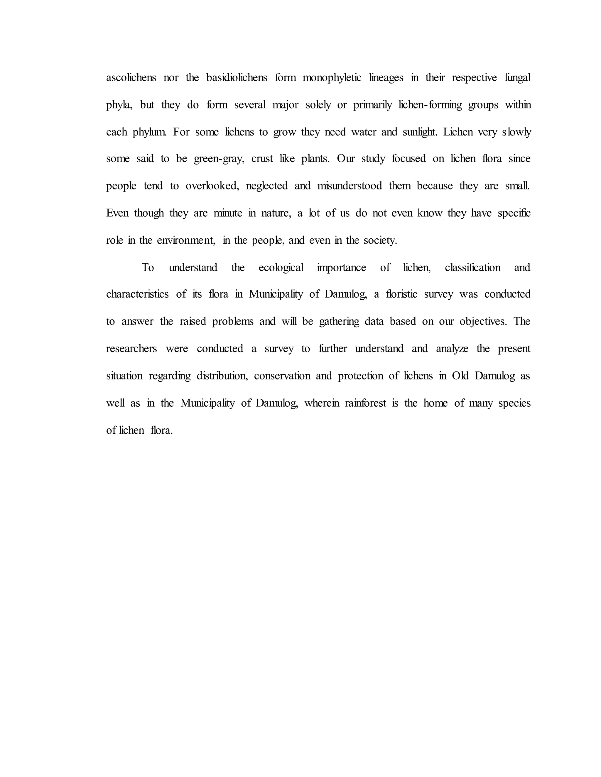 ascolichens nor the basidiolichens form monophyletic lineages in their respective fungal
phyla, but they do form several major solely or primarily lichen-forming groups within
each phylum. For some lichens to grow they need water and sunlight. Lichen very slowly
some said to be green-gray, crust like plants. Our study focused on lichen flora since
people tend to overlooked, neglected and misunderstood them because they are small.
Even though they are minute in nature, a lot of us do not even know they have specific
role in the environment, in the people, and even in the society.
To understand the ecological importance of lichen, classification and
characteristics of its flora in Municipality of Damulog, a floristic survey was conducted
to answer the raised problems and will be gathering data based on our objectives. The
researchers were conducted a survey to further understand and analyze the present
situation regarding distribution, conservation and protection of lichens in Old Damulog as
well as in the Municipality of Damulog, wherein rainforest is the home of many species
of lichen flora.
 