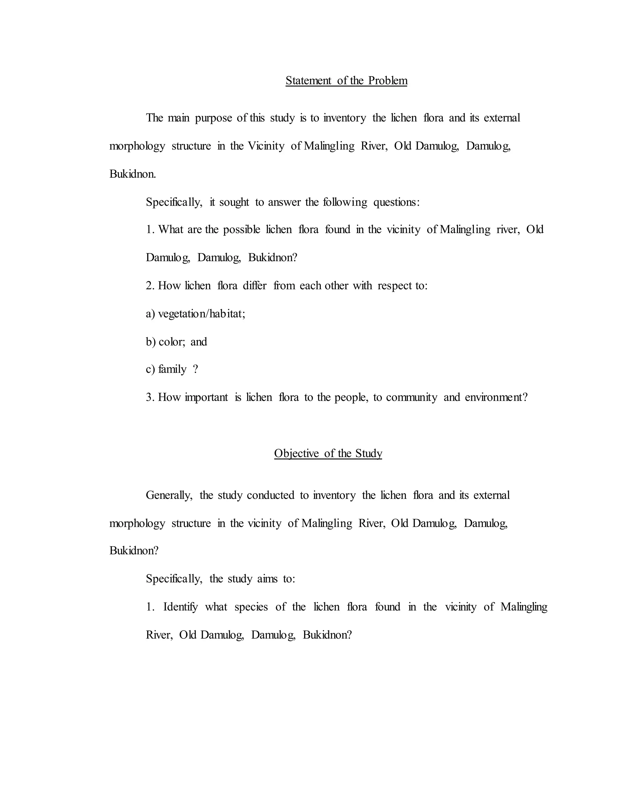 Statement of the Problem
The main purpose of this study is to inventory the lichen flora and its external
morphology structure in the Vicinity of Malingling River, Old Damulog, Damulog,
Bukidnon.
Specifically, it sought to answer the following questions:
1. What are the possible lichen flora found in the vicinity of Malingling river, Old
Damulog, Damulog, Bukidnon?
2. How lichen flora differ from each other with respect to:
a) vegetation/habitat;
b) color; and
c) family ?
3. How important is lichen flora to the people, to community and environment?
Objective of the Study
Generally, the study conducted to inventory the lichen flora and its external
morphology structure in the vicinity of Malingling River, Old Damulog, Damulog,
Bukidnon?
Specifically, the study aims to:
1. Identify what species of the lichen flora found in the vicinity of Malingling
River, Old Damulog, Damulog, Bukidnon?
 