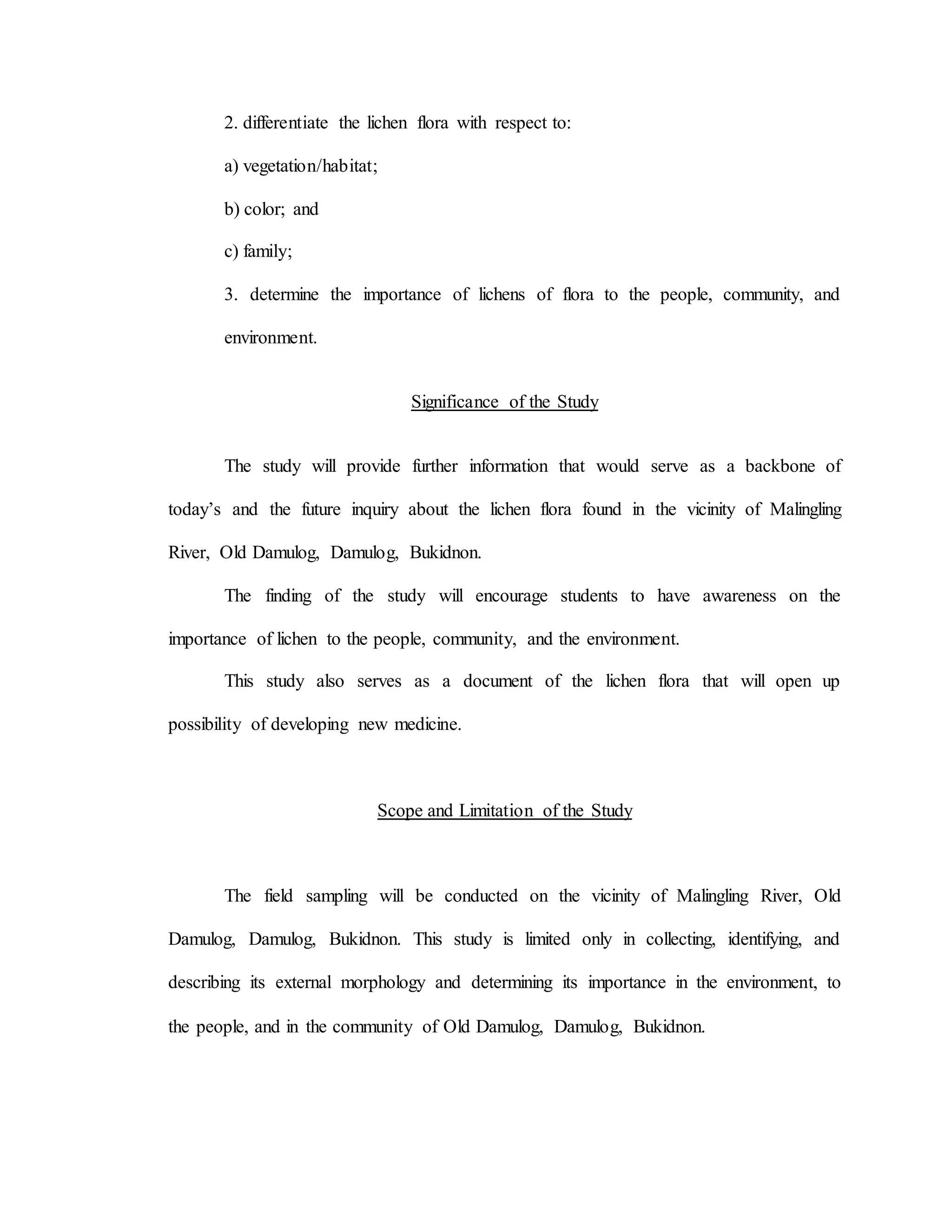 2. differentiate the lichen flora with respect to:
a) vegetation/habitat;
b) color; and
c) family;
3. determine the importance of lichens of flora to the people, community, and
environment.
Significance of the Study
The study will provide further information that would serve as a backbone of
today’s and the future inquiry about the lichen flora found in the vicinity of Malingling
River, Old Damulog, Damulog, Bukidnon.
The finding of the study will encourage students to have awareness on the
importance of lichen to the people, community, and the environment.
This study also serves as a document of the lichen flora that will open up
possibility of developing new medicine.
Scope and Limitation of the Study
The field sampling will be conducted on the vicinity of Malingling River, Old
Damulog, Damulog, Bukidnon. This study is limited only in collecting, identifying, and
describing its external morphology and determining its importance in the environment, to
the people, and in the community of Old Damulog, Damulog, Bukidnon.
 