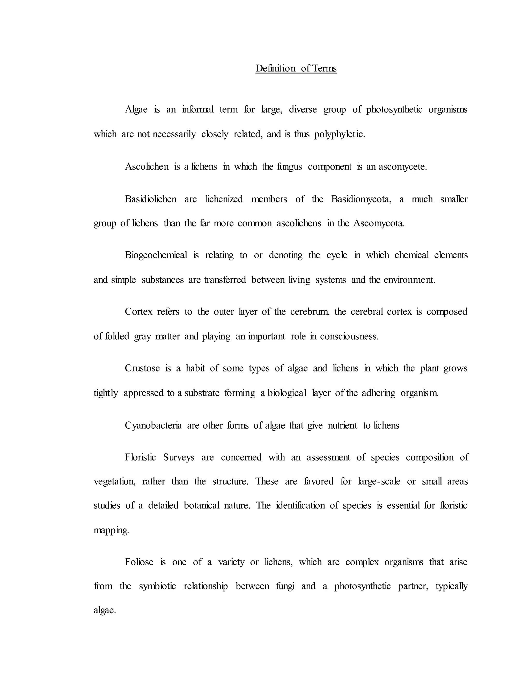 Definition of Terms
Algae is an informal term for large, diverse group of photosynthetic organisms
which are not necessarily closely related, and is thus polyphyletic.
Ascolichen is a lichens in which the fungus component is an ascomycete.
Basidiolichen are lichenized members of the Basidiomycota, a much smaller
group of lichens than the far more common ascolichens in the Ascomycota.
Biogeochemical is relating to or denoting the cycle in which chemical elements
and simple substances are transferred between living systems and the environment.
Cortex refers to the outer layer of the cerebrum, the cerebral cortex is composed
of folded gray matter and playing an important role in consciousness.
Crustose is a habit of some types of algae and lichens in which the plant grows
tightly appressed to a substrate forming a biological layer of the adhering organism.
Cyanobacteria are other forms of algae that give nutrient to lichens
Floristic Surveys are concerned with an assessment of species composition of
vegetation, rather than the structure. These are favored for large-scale or small areas
studies of a detailed botanical nature. The identification of species is essential for floristic
mapping.
Foliose is one of a variety or lichens, which are complex organisms that arise
from the symbiotic relationship between fungi and a photosynthetic partner, typically
algae.
 