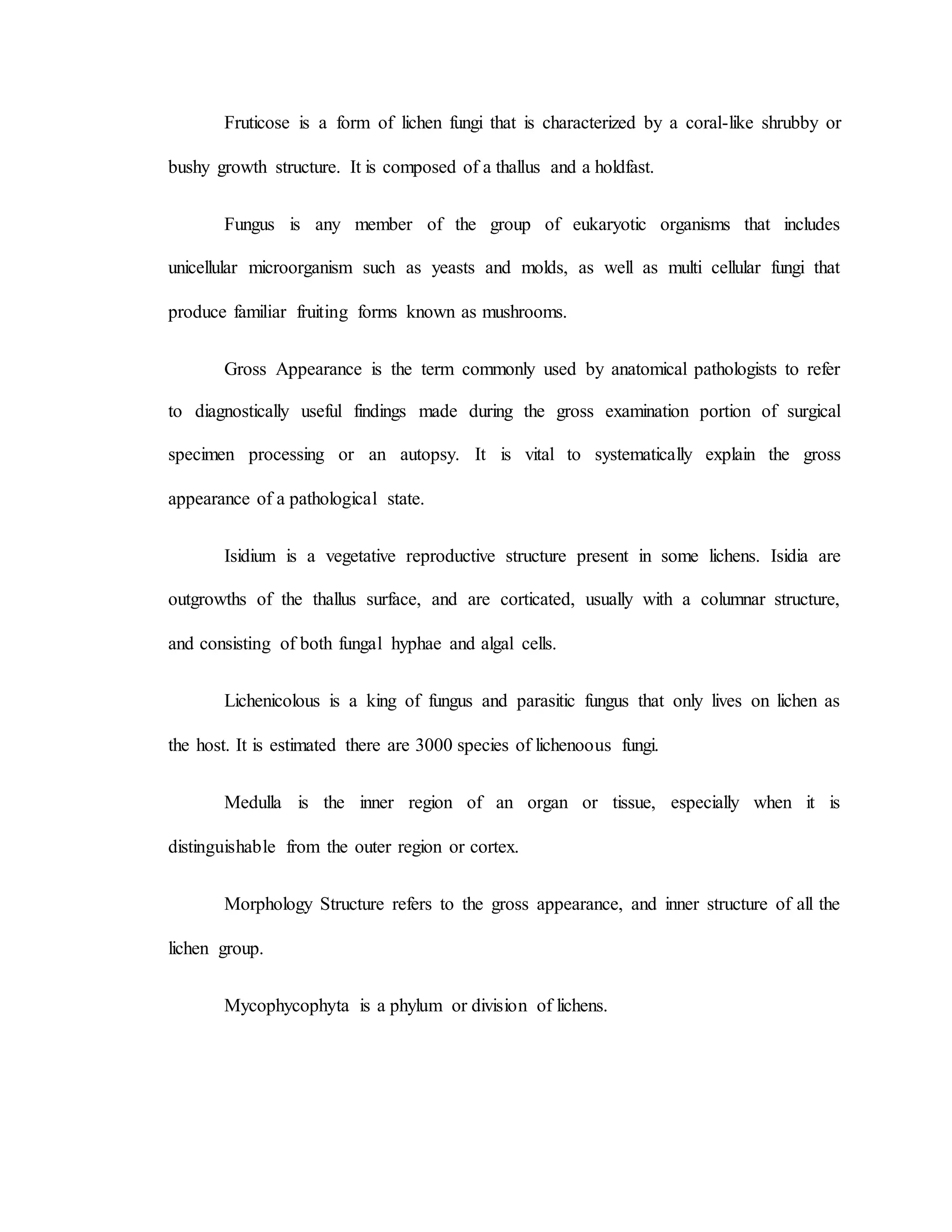 Fruticose is a form of lichen fungi that is characterized by a coral-like shrubby or
bushy growth structure. It is composed of a thallus and a holdfast.
Fungus is any member of the group of eukaryotic organisms that includes
unicellular microorganism such as yeasts and molds, as well as multi cellular fungi that
produce familiar fruiting forms known as mushrooms.
Gross Appearance is the term commonly used by anatomical pathologists to refer
to diagnostically useful findings made during the gross examination portion of surgical
specimen processing or an autopsy. It is vital to systematically explain the gross
appearance of a pathological state.
Isidium is a vegetative reproductive structure present in some lichens. Isidia are
outgrowths of the thallus surface, and are corticated, usually with a columnar structure,
and consisting of both fungal hyphae and algal cells.
Lichenicolous is a king of fungus and parasitic fungus that only lives on lichen as
the host. It is estimated there are 3000 species of lichenoous fungi.
Medulla is the inner region of an organ or tissue, especially when it is
distinguishable from the outer region or cortex.
Morphology Structure refers to the gross appearance, and inner structure of all the
lichen group.
Mycophycophyta is a phylum or division of lichens.
 