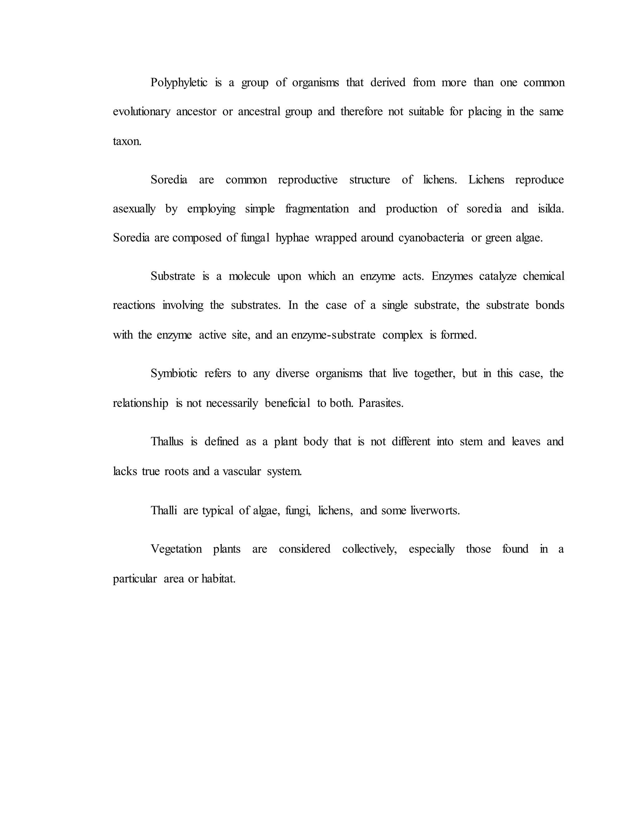 Polyphyletic is a group of organisms that derived from more than one common
evolutionary ancestor or ancestral group and therefore not suitable for placing in the same
taxon.
Soredia are common reproductive structure of lichens. Lichens reproduce
asexually by employing simple fragmentation and production of soredia and isilda.
Soredia are composed of fungal hyphae wrapped around cyanobacteria or green algae.
Substrate is a molecule upon which an enzyme acts. Enzymes catalyze chemical
reactions involving the substrates. In the case of a single substrate, the substrate bonds
with the enzyme active site, and an enzyme-substrate complex is formed.
Symbiotic refers to any diverse organisms that live together, but in this case, the
relationship is not necessarily beneficial to both. Parasites.
Thallus is defined as a plant body that is not different into stem and leaves and
lacks true roots and a vascular system.
Thalli are typical of algae, fungi, lichens, and some liverworts.
Vegetation plants are considered collectively, especially those found in a
particular area or habitat.
 