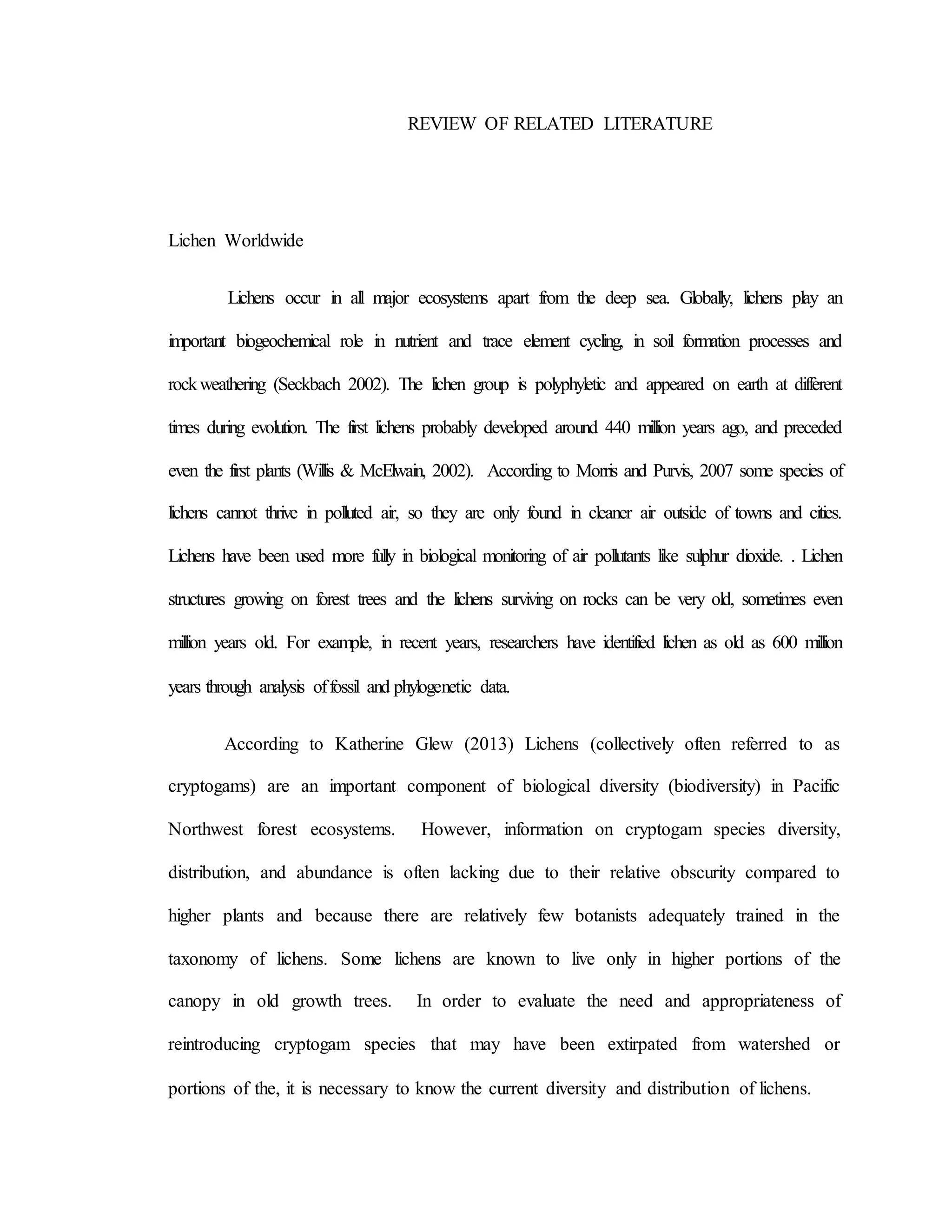 REVIEW OF RELATED LITERATURE
Lichen Worldwide
Lichens occur in all major ecosystems apart from the deep sea. Globally, lichens play an
important biogeochemical role in nutrient and trace element cycling, in soil formation processes and
rockweathering (Seckbach 2002). The lichen group is polyphyletic and appeared on earth at different
times during evolution. The first lichens probably developed around 440 million years ago, and preceded
even the first plants (Willis & McElwain, 2002). According to Morris and Purvis, 2007 some species of
lichens cannot thrive in polluted air, so they are only found in cleaner air outside of towns and cities.
Lichens have been used more fully in biological monitoring of air pollutants like sulphur dioxide. . Lichen
structures growing on forest trees and the lichens surviving on rocks can be very old, sometimes even
million years old. For example, in recent years, researchers have identified lichen as old as 600 million
years through analysis offossil and phylogenetic data.
According to Katherine Glew (2013) Lichens (collectively often referred to as
cryptogams) are an important component of biological diversity (biodiversity) in Pacific
Northwest forest ecosystems. However, information on cryptogam species diversity,
distribution, and abundance is often lacking due to their relative obscurity compared to
higher plants and because there are relatively few botanists adequately trained in the
taxonomy of lichens. Some lichens are known to live only in higher portions of the
canopy in old growth trees. In order to evaluate the need and appropriateness of
reintroducing cryptogam species that may have been extirpated from watershed or
portions of the, it is necessary to know the current diversity and distribution of lichens.
 