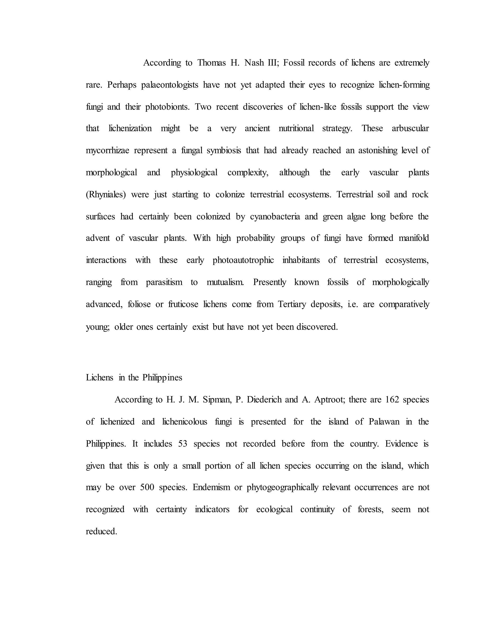 According to Thomas H. Nash III; Fossil records of lichens are extremely
rare. Perhaps palaeontologists have not yet adapted their eyes to recognize lichen-forming
fungi and their photobionts. Two recent discoveries of lichen-like fossils support the view
that lichenization might be a very ancient nutritional strategy. These arbuscular
mycorrhizae represent a fungal symbiosis that had already reached an astonishing level of
morphological and physiological complexity, although the early vascular plants
(Rhyniales) were just starting to colonize terrestrial ecosystems. Terrestrial soil and rock
surfaces had certainly been colonized by cyanobacteria and green algae long before the
advent of vascular plants. With high probability groups of fungi have formed manifold
interactions with these early photoautotrophic inhabitants of terrestrial ecosystems,
ranging from parasitism to mutualism. Presently known fossils of morphologically
advanced, foliose or fruticose lichens come from Tertiary deposits, i.e. are comparatively
young; older ones certainly exist but have not yet been discovered.
Lichens in the Philippines
According to H. J. M. Sipman, P. Diederich and A. Aptroot; there are 162 species
of lichenized and lichenicolous fungi is presented for the island of Palawan in the
Philippines. It includes 53 species not recorded before from the country. Evidence is
given that this is only a small portion of all lichen species occurring on the island, which
may be over 500 species. Endemism or phytogeographically relevant occurrences are not
recognized with certainty indicators for ecological continuity of forests, seem not
reduced.
 