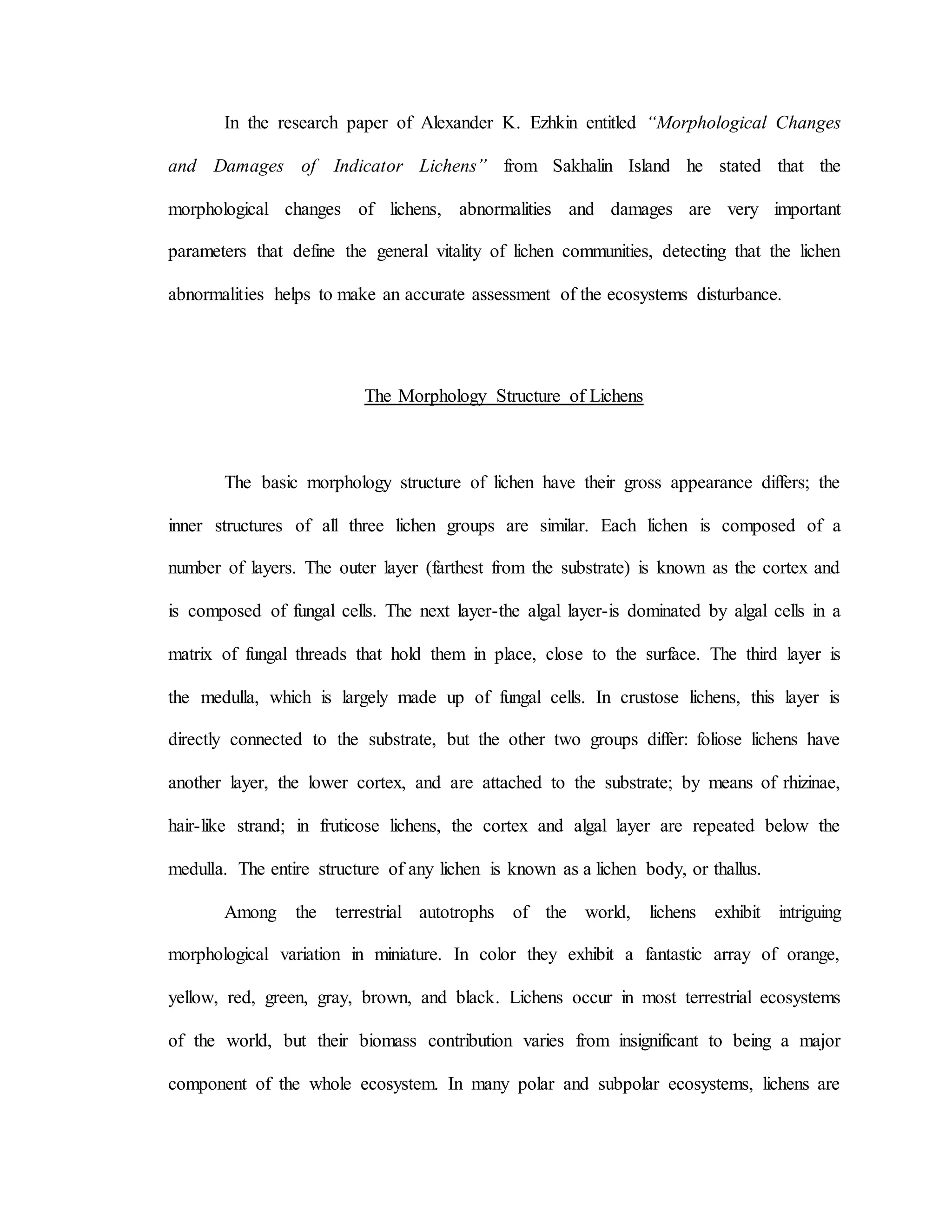 In the research paper of Alexander K. Ezhkin entitled “Morphological Changes
and Damages of Indicator Lichens” from Sakhalin Island he stated that the
morphological changes of lichens, abnormalities and damages are very important
parameters that define the general vitality of lichen communities, detecting that the lichen
abnormalities helps to make an accurate assessment of the ecosystems disturbance.
The Morphology Structure of Lichens
The basic morphology structure of lichen have their gross appearance differs; the
inner structures of all three lichen groups are similar. Each lichen is composed of a
number of layers. The outer layer (farthest from the substrate) is known as the cortex and
is composed of fungal cells. The next layer-the algal layer-is dominated by algal cells in a
matrix of fungal threads that hold them in place, close to the surface. The third layer is
the medulla, which is largely made up of fungal cells. In crustose lichens, this layer is
directly connected to the substrate, but the other two groups differ: foliose lichens have
another layer, the lower cortex, and are attached to the substrate; by means of rhizinae,
hair-like strand; in fruticose lichens, the cortex and algal layer are repeated below the
medulla. The entire structure of any lichen is known as a lichen body, or thallus.
Among the terrestrial autotrophs of the world, lichens exhibit intriguing
morphological variation in miniature. In color they exhibit a fantastic array of orange,
yellow, red, green, gray, brown, and black. Lichens occur in most terrestrial ecosystems
of the world, but their biomass contribution varies from insignificant to being a major
component of the whole ecosystem. In many polar and subpolar ecosystems, lichens are
 