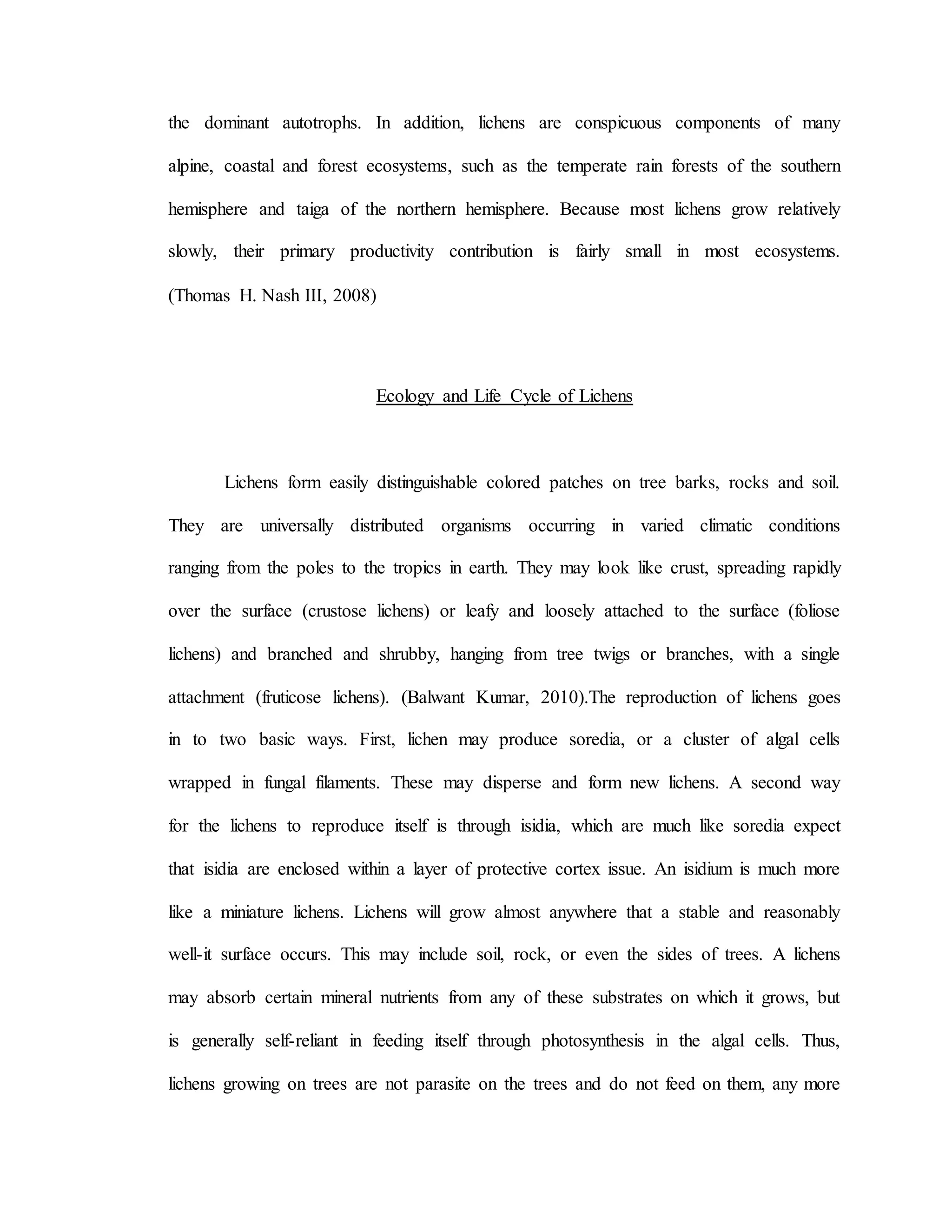 the dominant autotrophs. In addition, lichens are conspicuous components of many
alpine, coastal and forest ecosystems, such as the temperate rain forests of the southern
hemisphere and taiga of the northern hemisphere. Because most lichens grow relatively
slowly, their primary productivity contribution is fairly small in most ecosystems.
(Thomas H. Nash III, 2008)
Ecology and Life Cycle of Lichens
Lichens form easily distinguishable colored patches on tree barks, rocks and soil.
They are universally distributed organisms occurring in varied climatic conditions
ranging from the poles to the tropics in earth. They may look like crust, spreading rapidly
over the surface (crustose lichens) or leafy and loosely attached to the surface (foliose
lichens) and branched and shrubby, hanging from tree twigs or branches, with a single
attachment (fruticose lichens). (Balwant Kumar, 2010).The reproduction of lichens goes
in to two basic ways. First, lichen may produce soredia, or a cluster of algal cells
wrapped in fungal filaments. These may disperse and form new lichens. A second way
for the lichens to reproduce itself is through isidia, which are much like soredia expect
that isidia are enclosed within a layer of protective cortex issue. An isidium is much more
like a miniature lichens. Lichens will grow almost anywhere that a stable and reasonably
well-it surface occurs. This may include soil, rock, or even the sides of trees. A lichens
may absorb certain mineral nutrients from any of these substrates on which it grows, but
is generally self-reliant in feeding itself through photosynthesis in the algal cells. Thus,
lichens growing on trees are not parasite on the trees and do not feed on them, any more
 