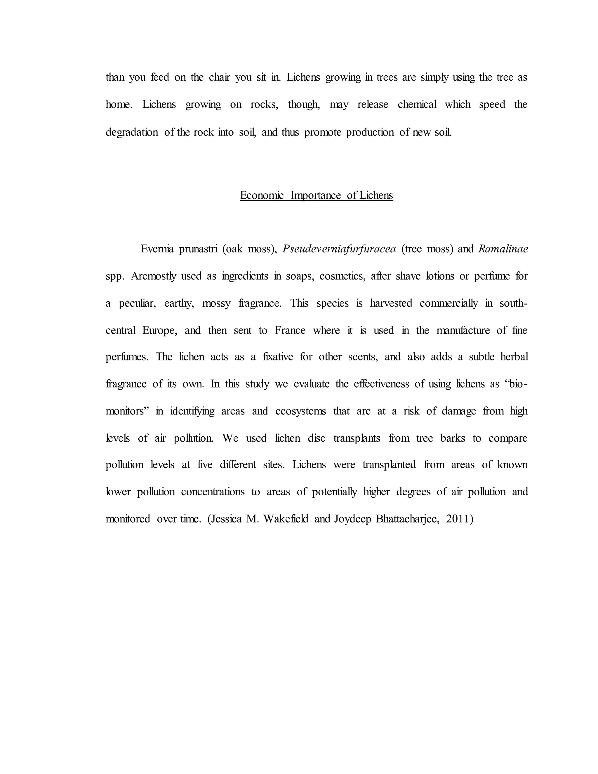 than you feed on the chair you sit in. Lichens growing in trees are simply using the tree as
home. Lichens growing on rocks, though, may release chemical which speed the
degradation of the rock into soil, and thus promote production of new soil.
Economic Importance of Lichens
Evernia prunastri (oak moss), Pseudeverniafurfuracea (tree moss) and Ramalinae
spp. Aremostly used as ingredients in soaps, cosmetics, after shave lotions or perfume for
a peculiar, earthy, mossy fragrance. This species is harvested commercially in south-
central Europe, and then sent to France where it is used in the manufacture of fine
perfumes. The lichen acts as a fixative for other scents, and also adds a subtle herbal
fragrance of its own. In this study we evaluate the effectiveness of using lichens as “bio-
monitors” in identifying areas and ecosystems that are at a risk of damage from high
levels of air pollution. We used lichen disc transplants from tree barks to compare
pollution levels at five different sites. Lichens were transplanted from areas of known
lower pollution concentrations to areas of potentially higher degrees of air pollution and
monitored over time. (Jessica M. Wakefield and Joydeep Bhattacharjee, 2011)
 