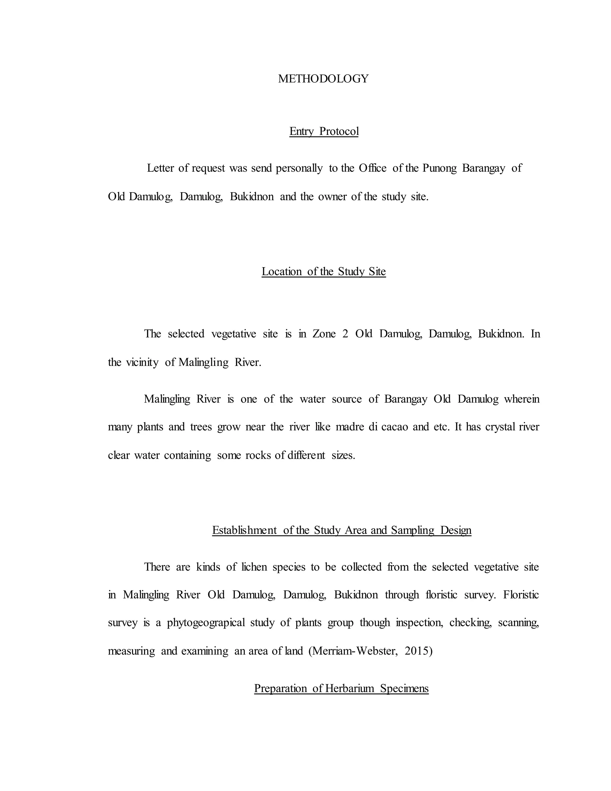 METHODOLOGY
Entry Protocol
Letter of request was send personally to the Office of the Punong Barangay of
Old Damulog, Damulog, Bukidnon and the owner of the study site.
Location of the Study Site
The selected vegetative site is in Zone 2 Old Damulog, Damulog, Bukidnon. In
the vicinity of Malingling River.
Malingling River is one of the water source of Barangay Old Damulog wherein
many plants and trees grow near the river like madre di cacao and etc. It has crystal river
clear water containing some rocks of different sizes.
Establishment of the Study Area and Sampling Design
There are kinds of lichen species to be collected from the selected vegetative site
in Malingling River Old Damulog, Damulog, Bukidnon through floristic survey. Floristic
survey is a phytogeograpical study of plants group though inspection, checking, scanning,
measuring and examining an area of land (Merriam-Webster, 2015)
Preparation of Herbarium Specimens
 