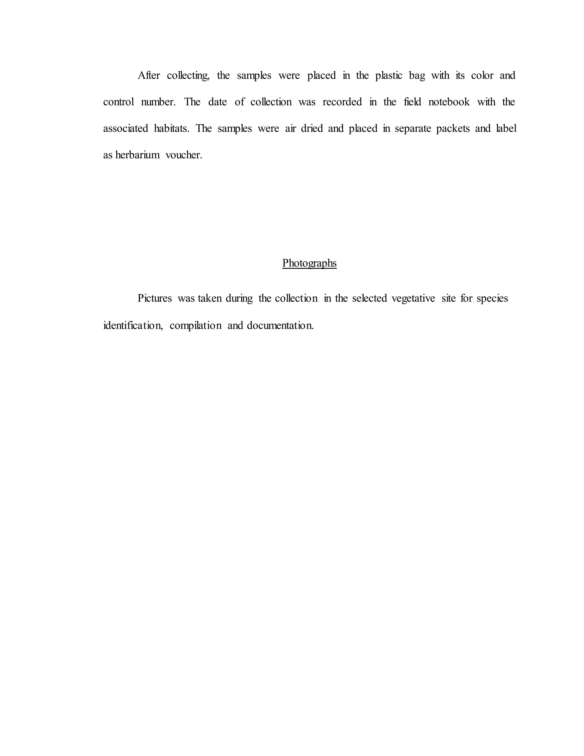 After collecting, the samples were placed in the plastic bag with its color and
control number. The date of collection was recorded in the field notebook with the
associated habitats. The samples were air dried and placed in separate packets and label
as herbarium voucher.
Photographs
Pictures was taken during the collection in the selected vegetative site for species
identification, compilation and documentation.
 