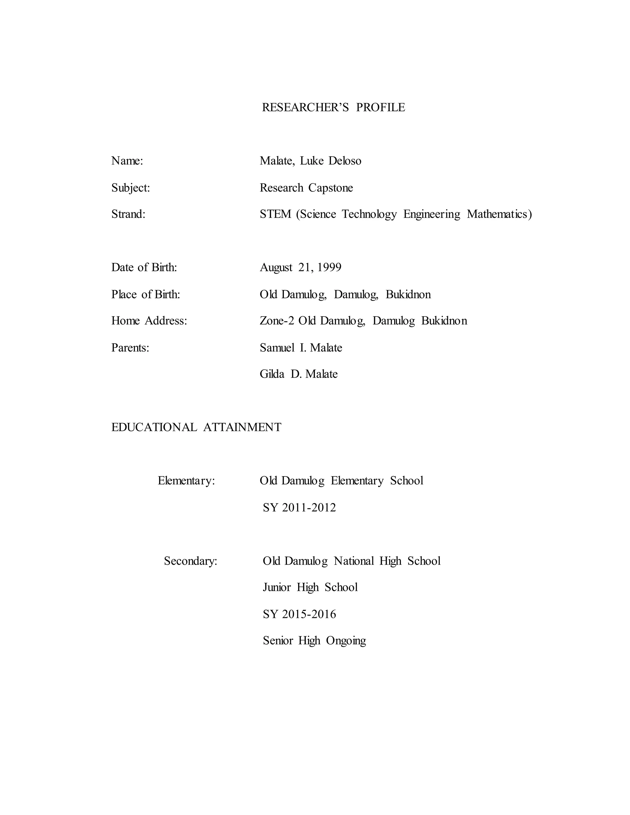 RESEARCHER’S PROFILE
Name: Malate, Luke Deloso
Subject: Research Capstone
Strand: STEM (Science Technology Engineering Mathematics)
Date of Birth: August 21, 1999
Place of Birth: Old Damulog, Damulog, Bukidnon
Home Address: Zone-2 Old Damulog, Damulog Bukidnon
Parents: Samuel I. Malate
Gilda D. Malate
EDUCATIONAL ATTAINMENT
Elementary: Old Damulog Elementary School
SY 2011-2012
Secondary: Old Damulog National High School
Junior High School
SY 2015-2016
Senior High Ongoing
 