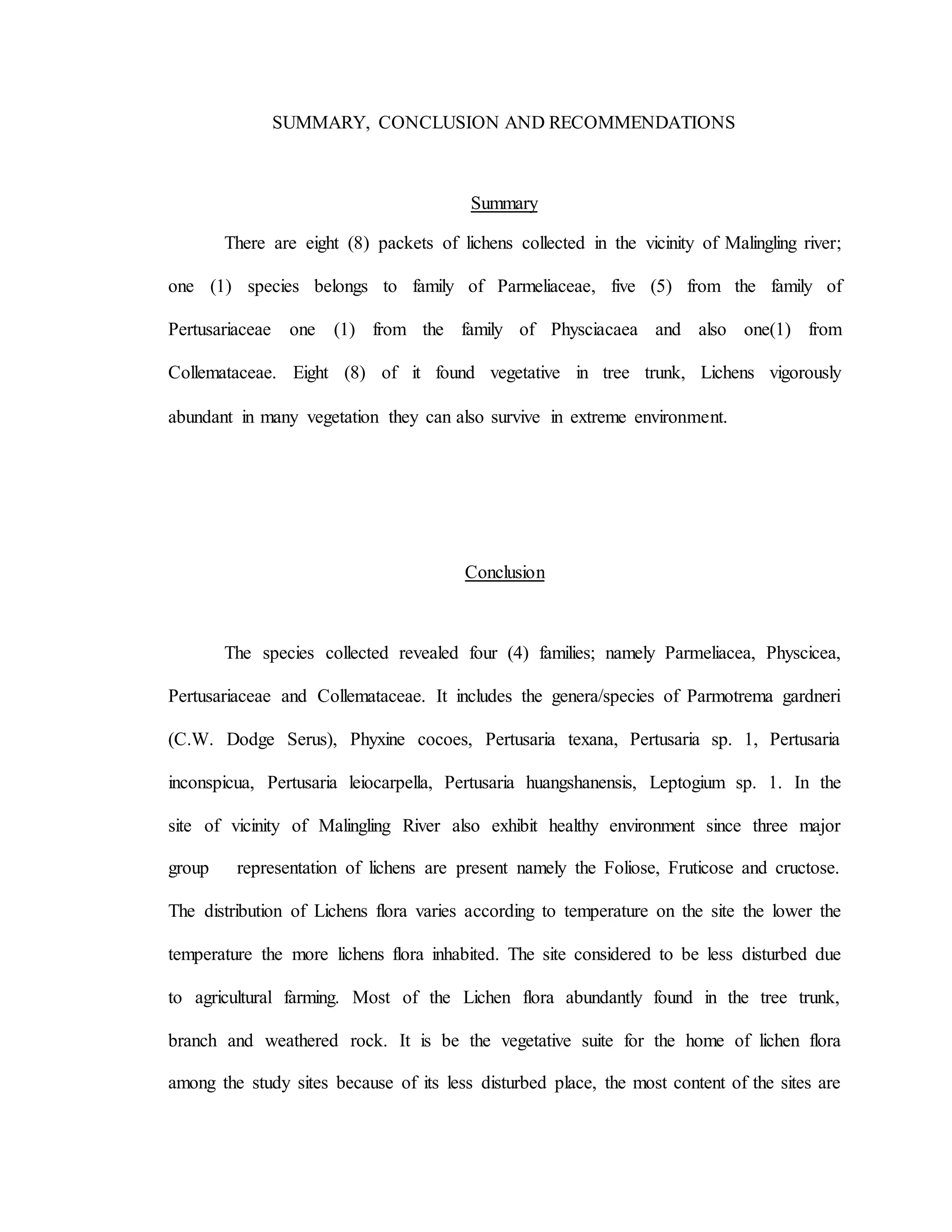 SUMMARY, CONCLUSION AND RECOMMENDATIONS
Summary
There are eight (8) packets of lichens collected in the vicinity of Malingling river;
one (1) species belongs to family of Parmeliaceae, five (5) from the family of
Pertusariaceae one (1) from the family of Physciacaea and also one(1) from
Collemataceae. Eight (8) of it found vegetative in tree trunk, Lichens vigorously
abundant in many vegetation they can also survive in extreme environment.
Conclusion
The species collected revealed four (4) families; namely Parmeliacea, Physcicea,
Pertusariaceae and Collemataceae. It includes the genera/species of Parmotrema gardneri
(C.W. Dodge Serus), Phyxine cocoes, Pertusaria texana, Pertusaria sp. 1, Pertusaria
inconspicua, Pertusaria leiocarpella, Pertusaria huangshanensis, Leptogium sp. 1. In the
site of vicinity of Malingling River also exhibit healthy environment since three major
group representation of lichens are present namely the Foliose, Fruticose and cructose.
The distribution of Lichens flora varies according to temperature on the site the lower the
temperature the more lichens flora inhabited. The site considered to be less disturbed due
to agricultural farming. Most of the Lichen flora abundantly found in the tree trunk,
branch and weathered rock. It is be the vegetative suite for the home of lichen flora
among the study sites because of its less disturbed place, the most content of the sites are
 