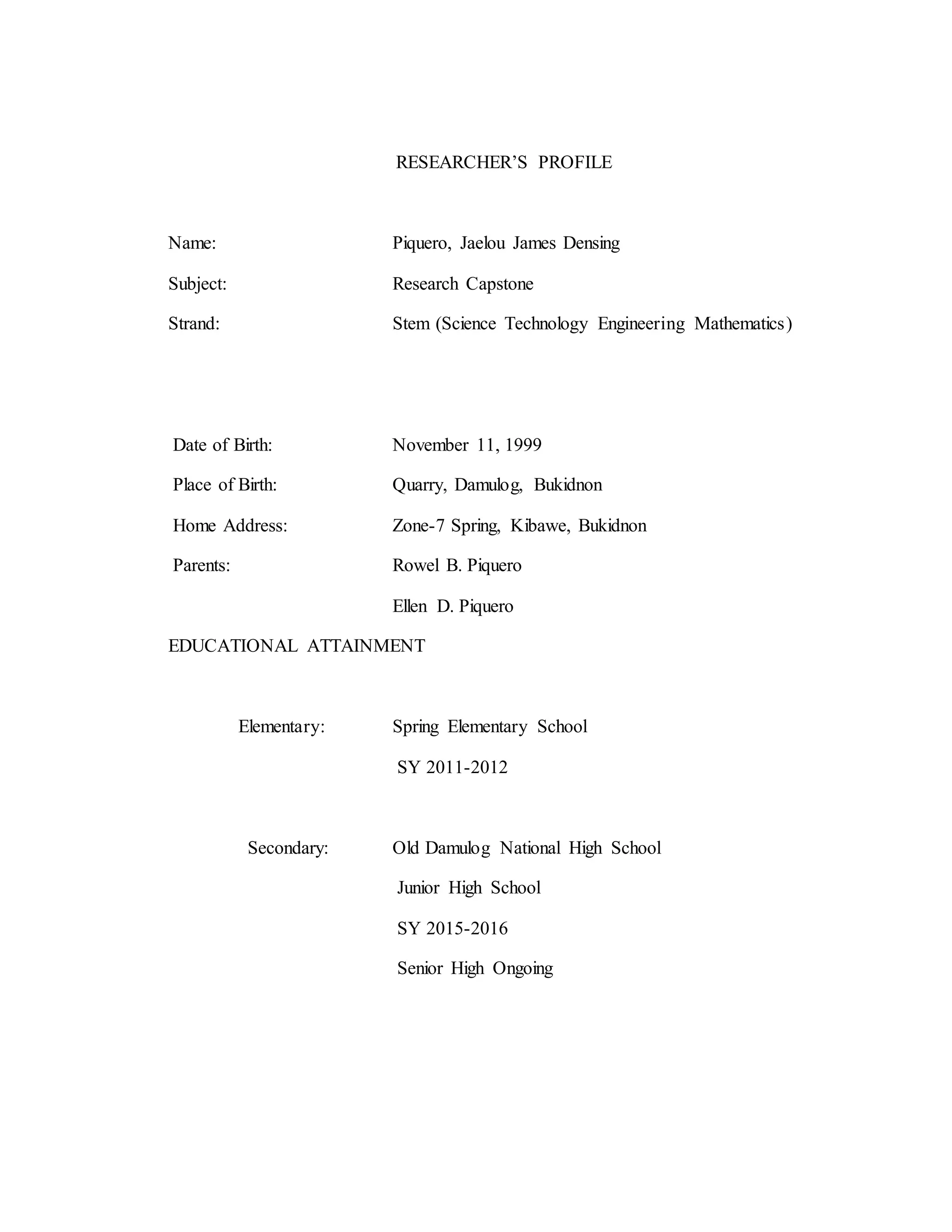 RESEARCHER’S PROFILE
Name: Piquero, Jaelou James Densing
Subject: Research Capstone
Strand: Stem (Science Technology Engineering Mathematics)
Date of Birth: November 11, 1999
Place of Birth: Quarry, Damulog, Bukidnon
Home Address: Zone-7 Spring, Kibawe, Bukidnon
Parents: Rowel B. Piquero
Ellen D. Piquero
EDUCATIONAL ATTAINMENT
Elementary: Spring Elementary School
SY 2011-2012
Secondary: Old Damulog National High School
Junior High School
SY 2015-2016
Senior High Ongoing
 