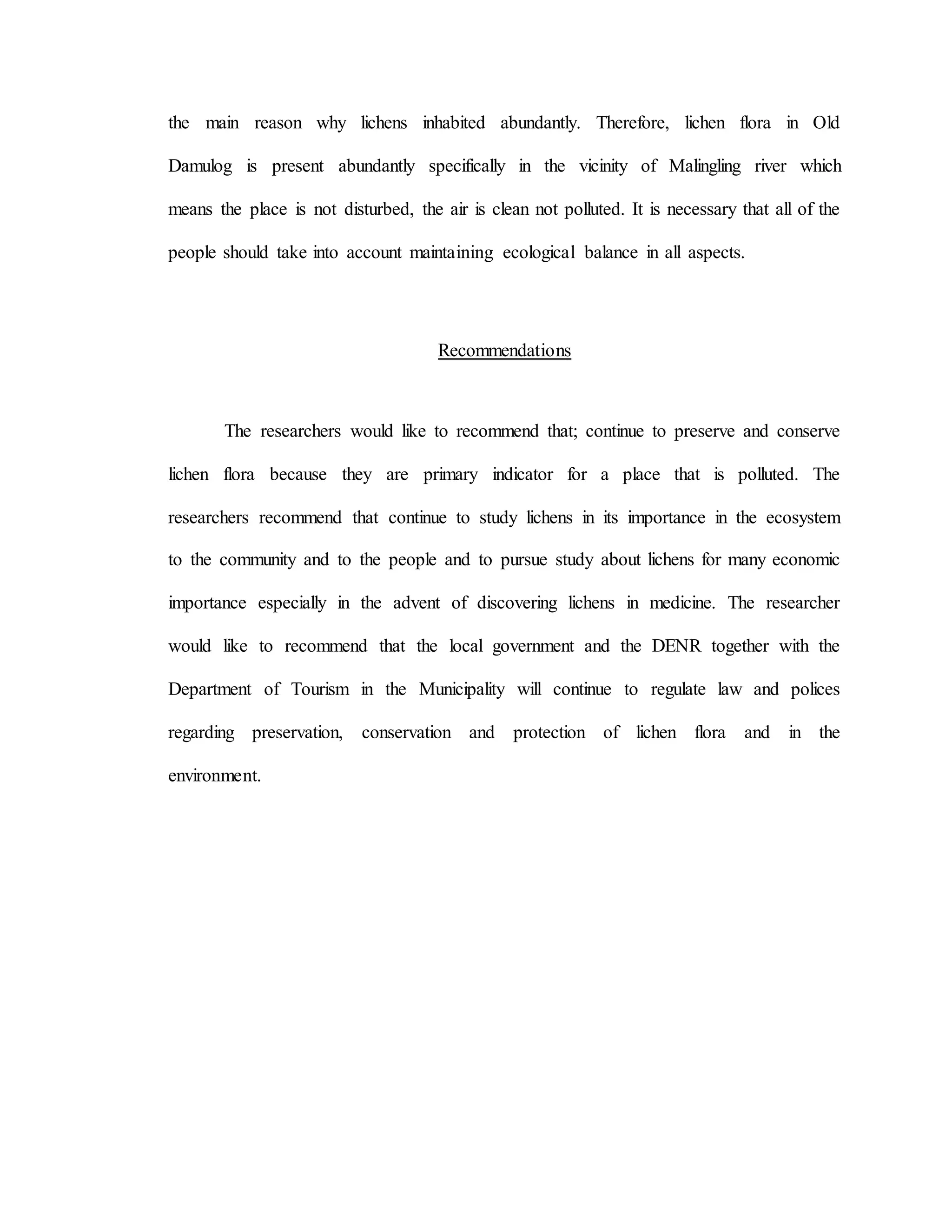 the main reason why lichens inhabited abundantly. Therefore, lichen flora in Old
Damulog is present abundantly specifically in the vicinity of Malingling river which
means the place is not disturbed, the air is clean not polluted. It is necessary that all of the
people should take into account maintaining ecological balance in all aspects.
Recommendations
The researchers would like to recommend that; continue to preserve and conserve
lichen flora because they are primary indicator for a place that is polluted. The
researchers recommend that continue to study lichens in its importance in the ecosystem
to the community and to the people and to pursue study about lichens for many economic
importance especially in the advent of discovering lichens in medicine. The researcher
would like to recommend that the local government and the DENR together with the
Department of Tourism in the Municipality will continue to regulate law and polices
regarding preservation, conservation and protection of lichen flora and in the
environment.
 