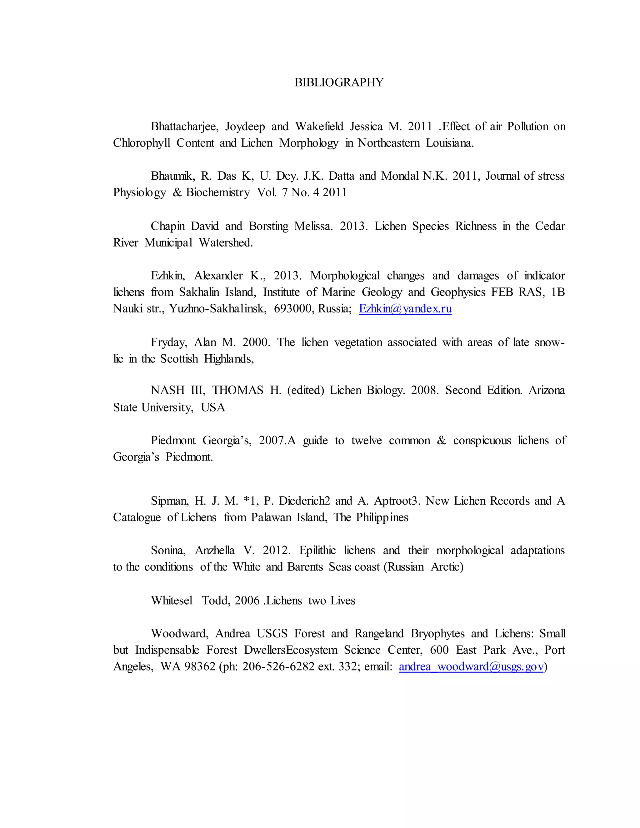 BIBLIOGRAPHY
Bhattacharjee, Joydeep and Wakefield Jessica M. 2011 .Effect of air Pollution on
Chlorophyll Content and Lichen Morphology in Northeastern Louisiana.
Bhaumik, R. Das K, U. Dey. J.K. Datta and Mondal N.K. 2011, Journal of stress
Physiology & Biochemistry Vol. 7 No. 4 2011
Chapin David and Borsting Melissa. 2013. Lichen Species Richness in the Cedar
River Municipal Watershed.
Ezhkin, Alexander K., 2013. Morphological changes and damages of indicator
lichens from Sakhalin Island, Institute of Marine Geology and Geophysics FEB RAS, 1B
Nauki str., Yuzhno-Sakhalinsk, 693000, Russia; Ezhkin@yandex.ru
Fryday, Alan M. 2000. The lichen vegetation associated with areas of late snow-
lie in the Scottish Highlands,
NASH III, THOMAS H. (edited) Lichen Biology. 2008. Second Edition. Arizona
State University, USA
Piedmont Georgia’s, 2007.A guide to twelve common & conspicuous lichens of
Georgia’s Piedmont.
Sipman, H. J. M. *1, P. Diederich2 and A. Aptroot3. New Lichen Records and A
Catalogue of Lichens from Palawan Island, The Philippines
Sonina, Anzhella V. 2012. Epilithic lichens and their morphological adaptations
to the conditions of the White and Barents Seas coast (Russian Arctic)
Whitesel Todd, 2006 .Lichens two Lives
Woodward, Andrea USGS Forest and Rangeland Bryophytes and Lichens: Small
but Indispensable Forest DwellersEcosystem Science Center, 600 East Park Ave., Port
Angeles, WA 98362 (ph: 206-526-6282 ext. 332; email: andrea_woodward@usgs.gov)
 