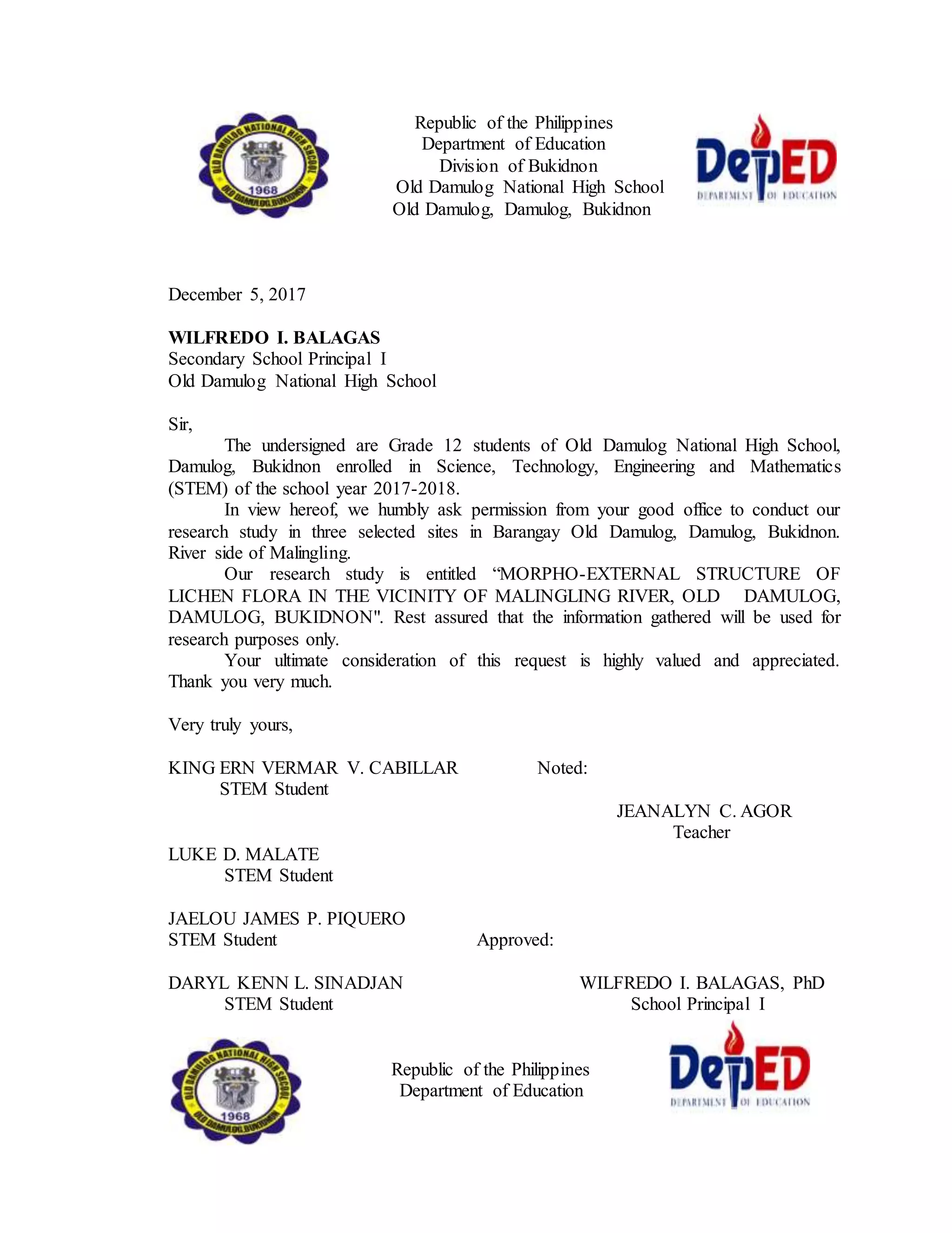 Republic of the Philippines
Department of Education
Division of Bukidnon
Old Damulog National High School
Old Damulog, Damulog, Bukidnon
December 5, 2017
WILFREDO I. BALAGAS
Secondary School Principal I
Old Damulog National High School
Sir,
The undersigned are Grade 12 students of Old Damulog National High School,
Damulog, Bukidnon enrolled in Science, Technology, Engineering and Mathematics
(STEM) of the school year 2017-2018.
In view hereof, we humbly ask permission from your good office to conduct our
research study in three selected sites in Barangay Old Damulog, Damulog, Bukidnon.
River side of Malingling.
Our research study is entitled “MORPHO-EXTERNAL STRUCTURE OF
LICHEN FLORA IN THE VICINITY OF MALINGLING RIVER, OLD DAMULOG,
DAMULOG, BUKIDNON". Rest assured that the information gathered will be used for
research purposes only.
Your ultimate consideration of this request is highly valued and appreciated.
Thank you very much.
Very truly yours,
KING ERN VERMAR V. CABILLAR Noted:
STEM Student
JEANALYN C. AGOR
Teacher
LUKE D. MALATE
STEM Student
JAELOU JAMES P. PIQUERO
STEM Student Approved:
DARYL KENN L. SINADJAN WILFREDO I. BALAGAS, PhD
STEM Student School Principal I
Republic of the Philippines
Department of Education
 