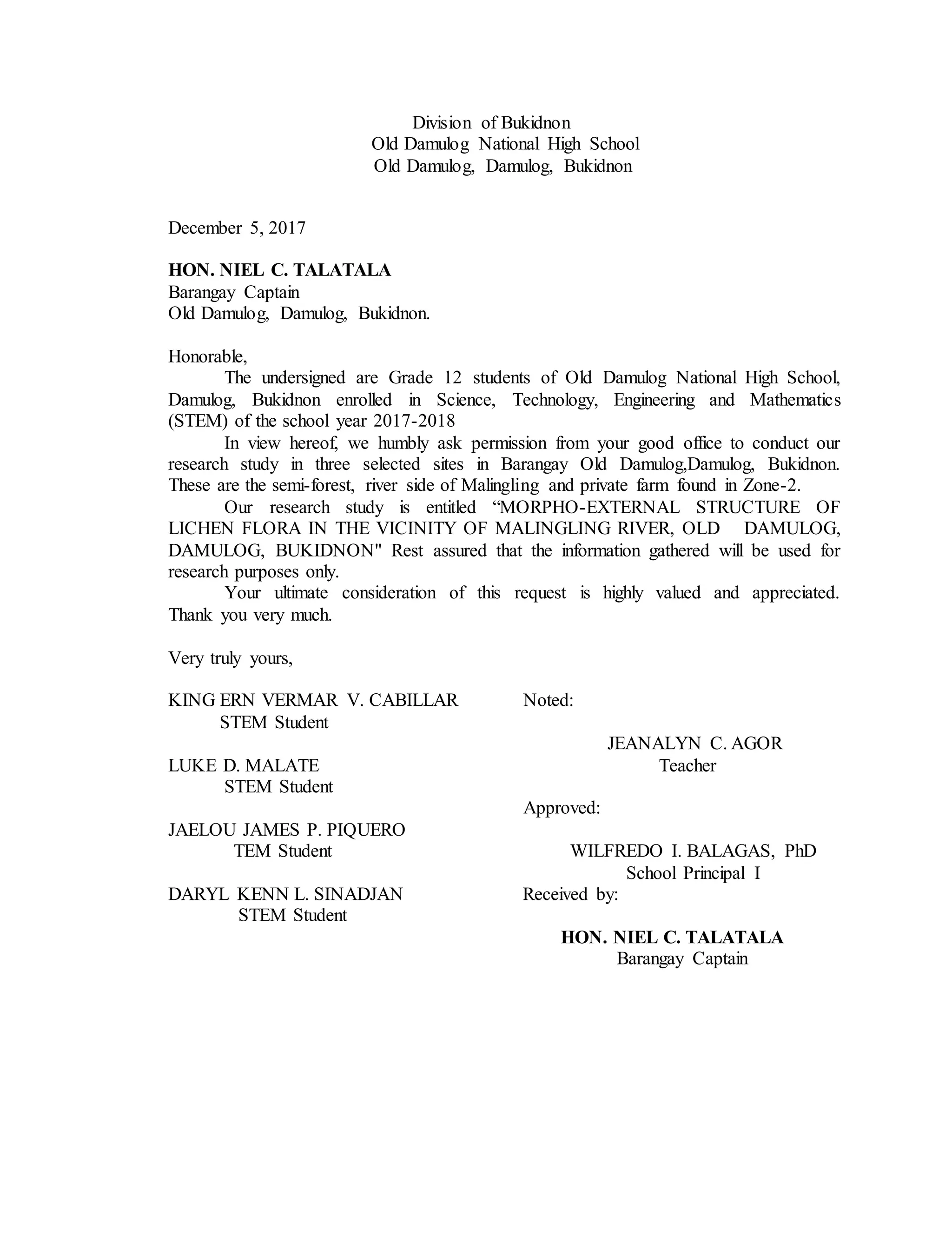 Division of Bukidnon
Old Damulog National High School
Old Damulog, Damulog, Bukidnon
December 5, 2017
HON. NIEL C. TALATALA
Barangay Captain
Old Damulog, Damulog, Bukidnon.
Honorable,
The undersigned are Grade 12 students of Old Damulog National High School,
Damulog, Bukidnon enrolled in Science, Technology, Engineering and Mathematics
(STEM) of the school year 2017-2018
In view hereof, we humbly ask permission from your good office to conduct our
research study in three selected sites in Barangay Old Damulog,Damulog, Bukidnon.
These are the semi-forest, river side of Malingling and private farm found in Zone-2.
Our research study is entitled “MORPHO-EXTERNAL STRUCTURE OF
LICHEN FLORA IN THE VICINITY OF MALINGLING RIVER, OLD DAMULOG,
DAMULOG, BUKIDNON" Rest assured that the information gathered will be used for
research purposes only.
Your ultimate consideration of this request is highly valued and appreciated.
Thank you very much.
Very truly yours,
KING ERN VERMAR V. CABILLAR Noted:
STEM Student
JEANALYN C. AGOR
LUKE D. MALATE Teacher
STEM Student
Approved:
JAELOU JAMES P. PIQUERO
TEM Student WILFREDO I. BALAGAS, PhD
School Principal I
DARYL KENN L. SINADJAN Received by:
STEM Student
HON. NIEL C. TALATALA
Barangay Captain
 