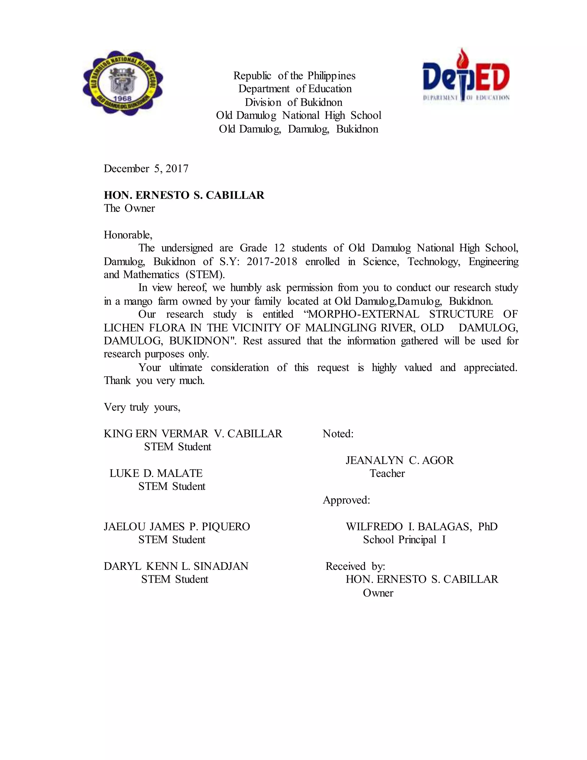 Republic of the Philippines
Department of Education
Division of Bukidnon
Old Damulog National High School
Old Damulog, Damulog, Bukidnon
December 5, 2017
HON. ERNESTO S. CABILLAR
The Owner
Honorable,
The undersigned are Grade 12 students of Old Damulog National High School,
Damulog, Bukidnon of S.Y: 2017-2018 enrolled in Science, Technology, Engineering
and Mathematics (STEM).
In view hereof, we humbly ask permission from you to conduct our research study
in a mango farm owned by your family located at Old Damulog,Damulog, Bukidnon.
Our research study is entitled “MORPHO-EXTERNAL STRUCTURE OF
LICHEN FLORA IN THE VICINITY OF MALINGLING RIVER, OLD DAMULOG,
DAMULOG, BUKIDNON". Rest assured that the information gathered will be used for
research purposes only.
Your ultimate consideration of this request is highly valued and appreciated.
Thank you very much.
Very truly yours,
KING ERN VERMAR V. CABILLAR Noted:
STEM Student
JEANALYN C. AGOR
LUKE D. MALATE Teacher
STEM Student
Approved:
JAELOU JAMES P. PIQUERO WILFREDO I. BALAGAS, PhD
STEM Student School Principal I
DARYL KENN L. SINADJAN Received by:
STEM Student HON. ERNESTO S. CABILLAR
Owner
 