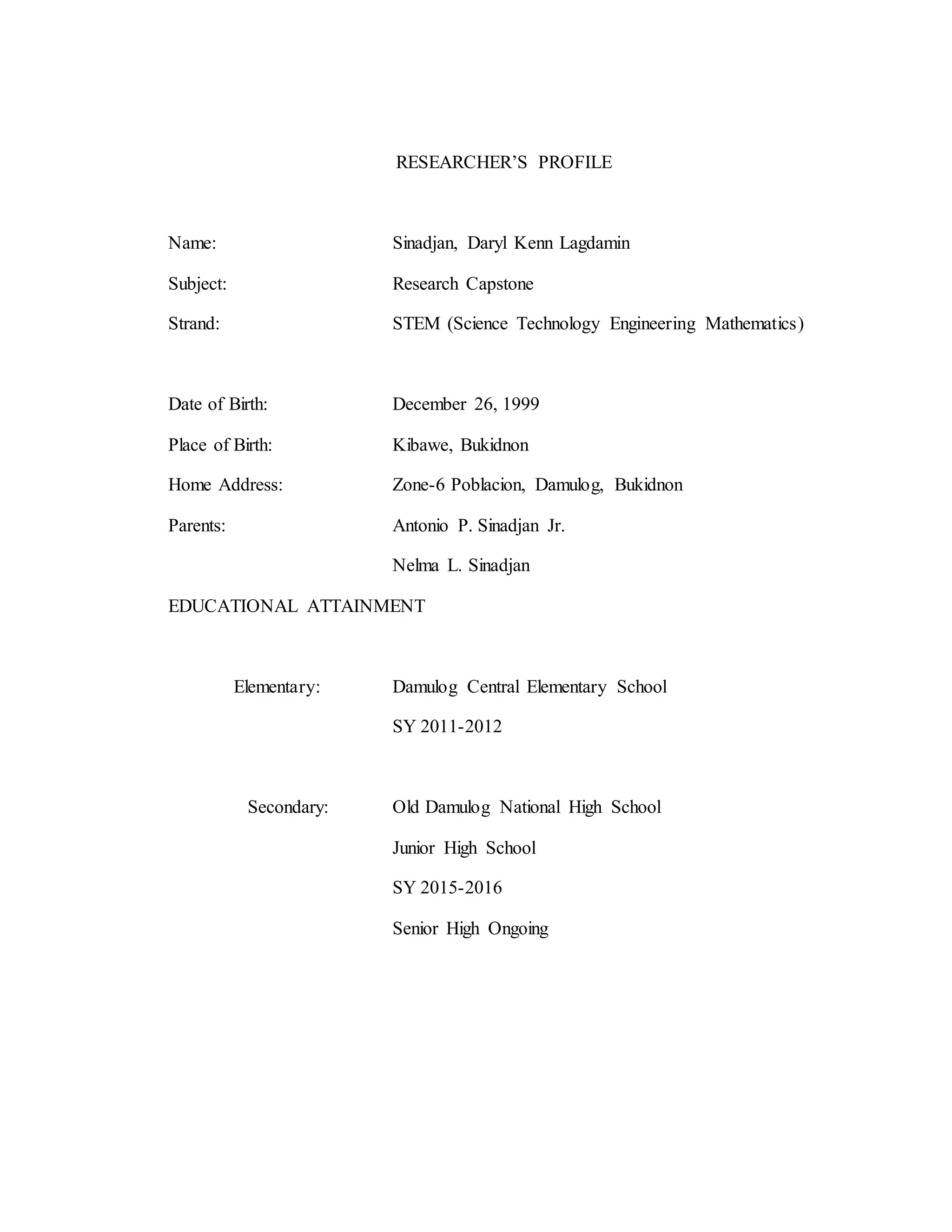 RESEARCHER’S PROFILE
Name: Sinadjan, Daryl Kenn Lagdamin
Subject: Research Capstone
Strand: STEM (Science Technology Engineering Mathematics)
Date of Birth: December 26, 1999
Place of Birth: Kibawe, Bukidnon
Home Address: Zone-6 Poblacion, Damulog, Bukidnon
Parents: Antonio P. Sinadjan Jr.
Nelma L. Sinadjan
EDUCATIONAL ATTAINMENT
Elementary: Damulog Central Elementary School
SY 2011-2012
Secondary: Old Damulog National High School
Junior High School
SY 2015-2016
Senior High Ongoing
 