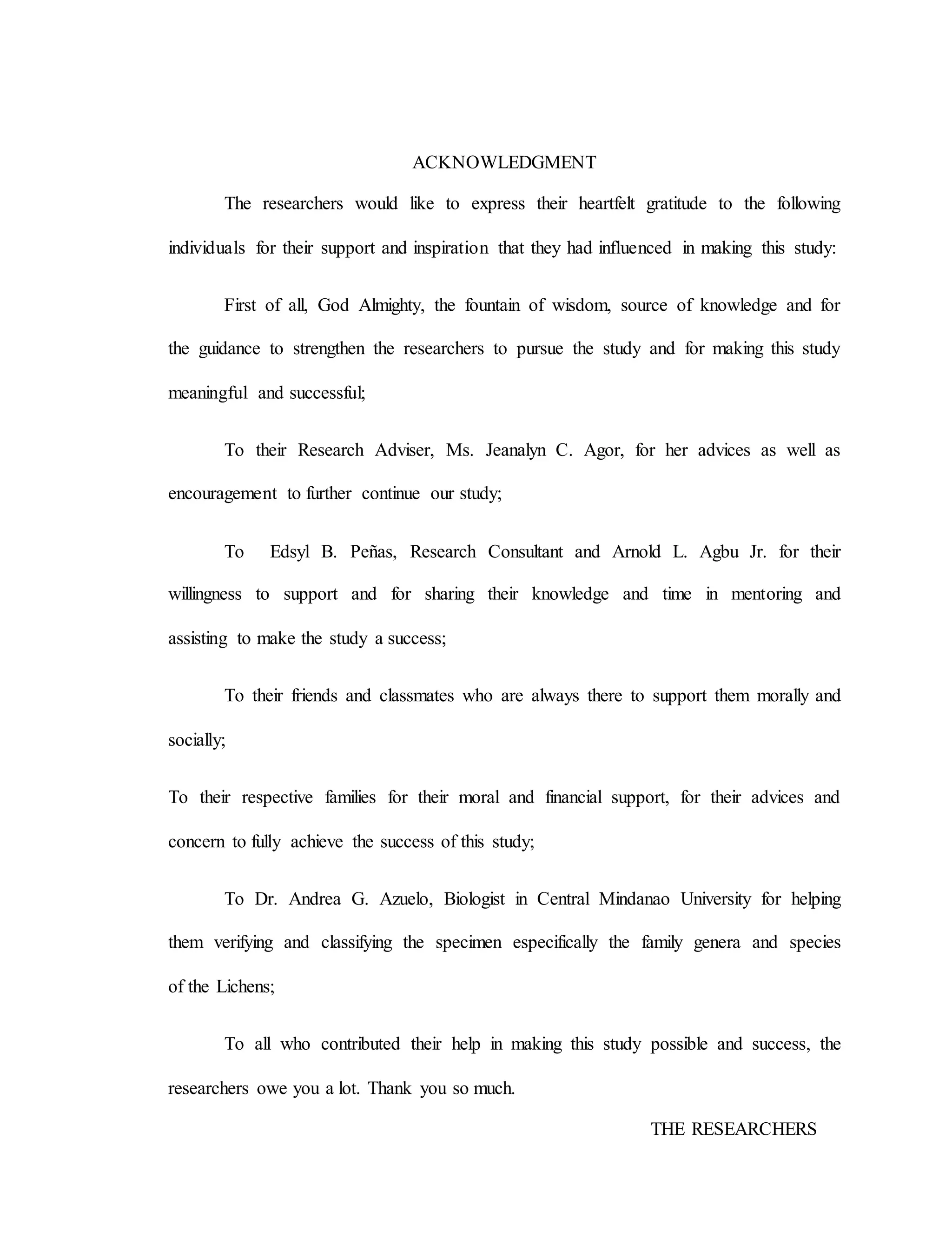 ACKNOWLEDGMENT
The researchers would like to express their heartfelt gratitude to the following
individuals for their support and inspiration that they had influenced in making this study:
First of all, God Almighty, the fountain of wisdom, source of knowledge and for
the guidance to strengthen the researchers to pursue the study and for making this study
meaningful and successful;
To their Research Adviser, Ms. Jeanalyn C. Agor, for her advices as well as
encouragement to further continue our study;
To Edsyl B. Peñas, Research Consultant and Arnold L. Agbu Jr. for their
willingness to support and for sharing their knowledge and time in mentoring and
assisting to make the study a success;
To their friends and classmates who are always there to support them morally and
socially;
To their respective families for their moral and financial support, for their advices and
concern to fully achieve the success of this study;
To Dr. Andrea G. Azuelo, Biologist in Central Mindanao University for helping
them verifying and classifying the specimen especifically the family genera and species
of the Lichens;
To all who contributed their help in making this study possible and success, the
researchers owe you a lot. Thank you so much.
THE RESEARCHERS
 