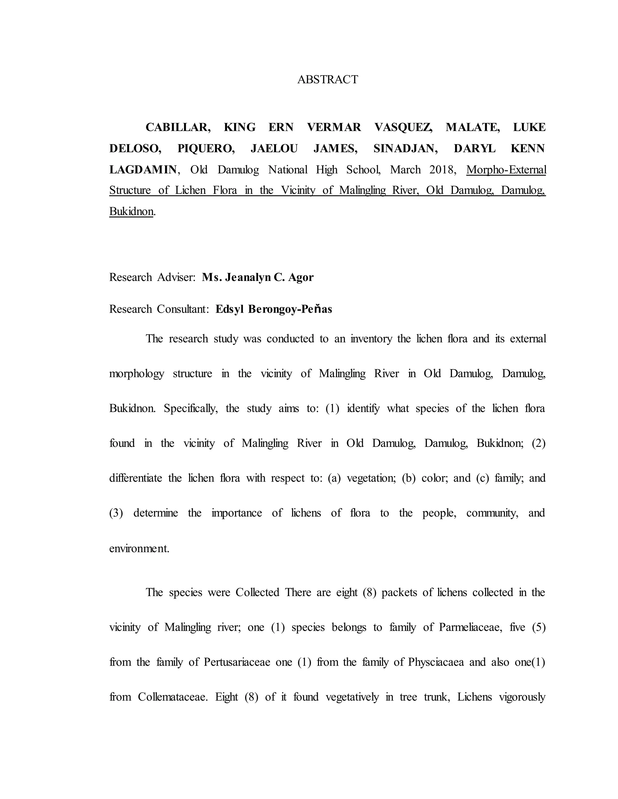 ABSTRACT
CABILLAR, KING ERN VERMAR VASQUEZ, MALATE, LUKE
DELOSO, PIQUERO, JAELOU JAMES, SINADJAN, DARYL KENN
LAGDAMIN, Old Damulog National High School, March 2018, Morpho-External
Structure of Lichen Flora in the Vicinity of Malingling River, Old Damulog, Damulog,
Bukidnon.
Research Adviser: Ms. Jeanalyn C. Agor
Research Consultant: Edsyl Berongoy-Peňas
The research study was conducted to an inventory the lichen flora and its external
morphology structure in the vicinity of Malingling River in Old Damulog, Damulog,
Bukidnon. Specifically, the study aims to: (1) identify what species of the lichen flora
found in the vicinity of Malingling River in Old Damulog, Damulog, Bukidnon; (2)
differentiate the lichen flora with respect to: (a) vegetation; (b) color; and (c) family; and
(3) determine the importance of lichens of flora to the people, community, and
environment.
The species were Collected There are eight (8) packets of lichens collected in the
vicinity of Malingling river; one (1) species belongs to family of Parmeliaceae, five (5)
from the family of Pertusariaceae one (1) from the family of Physciacaea and also one(1)
from Collemataceae. Eight (8) of it found vegetatively in tree trunk, Lichens vigorously
 