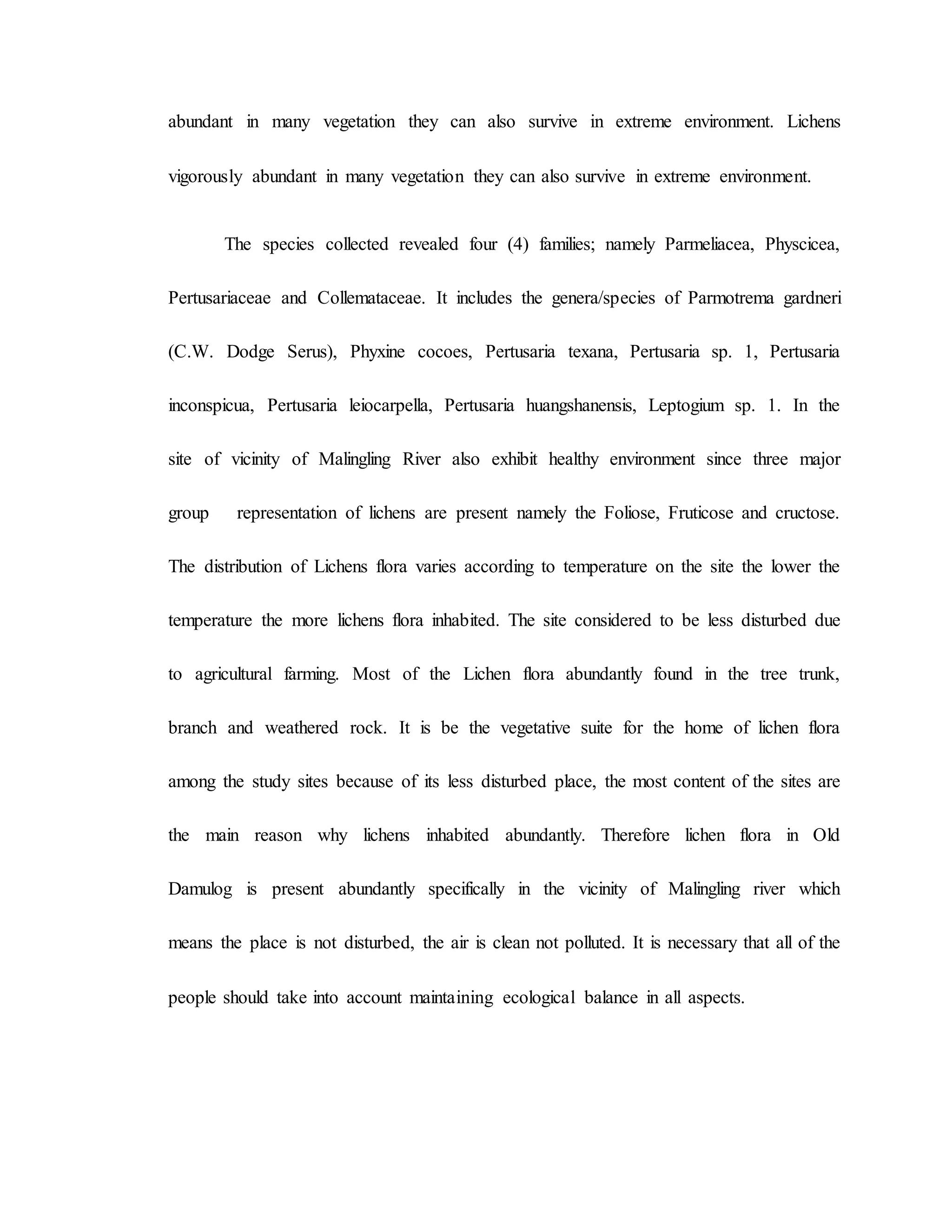 abundant in many vegetation they can also survive in extreme environment. Lichens
vigorously abundant in many vegetation they can also survive in extreme environment.
The species collected revealed four (4) families; namely Parmeliacea, Physcicea,
Pertusariaceae and Collemataceae. It includes the genera/species of Parmotrema gardneri
(C.W. Dodge Serus), Phyxine cocoes, Pertusaria texana, Pertusaria sp. 1, Pertusaria
inconspicua, Pertusaria leiocarpella, Pertusaria huangshanensis, Leptogium sp. 1. In the
site of vicinity of Malingling River also exhibit healthy environment since three major
group representation of lichens are present namely the Foliose, Fruticose and cructose.
The distribution of Lichens flora varies according to temperature on the site the lower the
temperature the more lichens flora inhabited. The site considered to be less disturbed due
to agricultural farming. Most of the Lichen flora abundantly found in the tree trunk,
branch and weathered rock. It is be the vegetative suite for the home of lichen flora
among the study sites because of its less disturbed place, the most content of the sites are
the main reason why lichens inhabited abundantly. Therefore lichen flora in Old
Damulog is present abundantly specifically in the vicinity of Malingling river which
means the place is not disturbed, the air is clean not polluted. It is necessary that all of the
people should take into account maintaining ecological balance in all aspects.
 