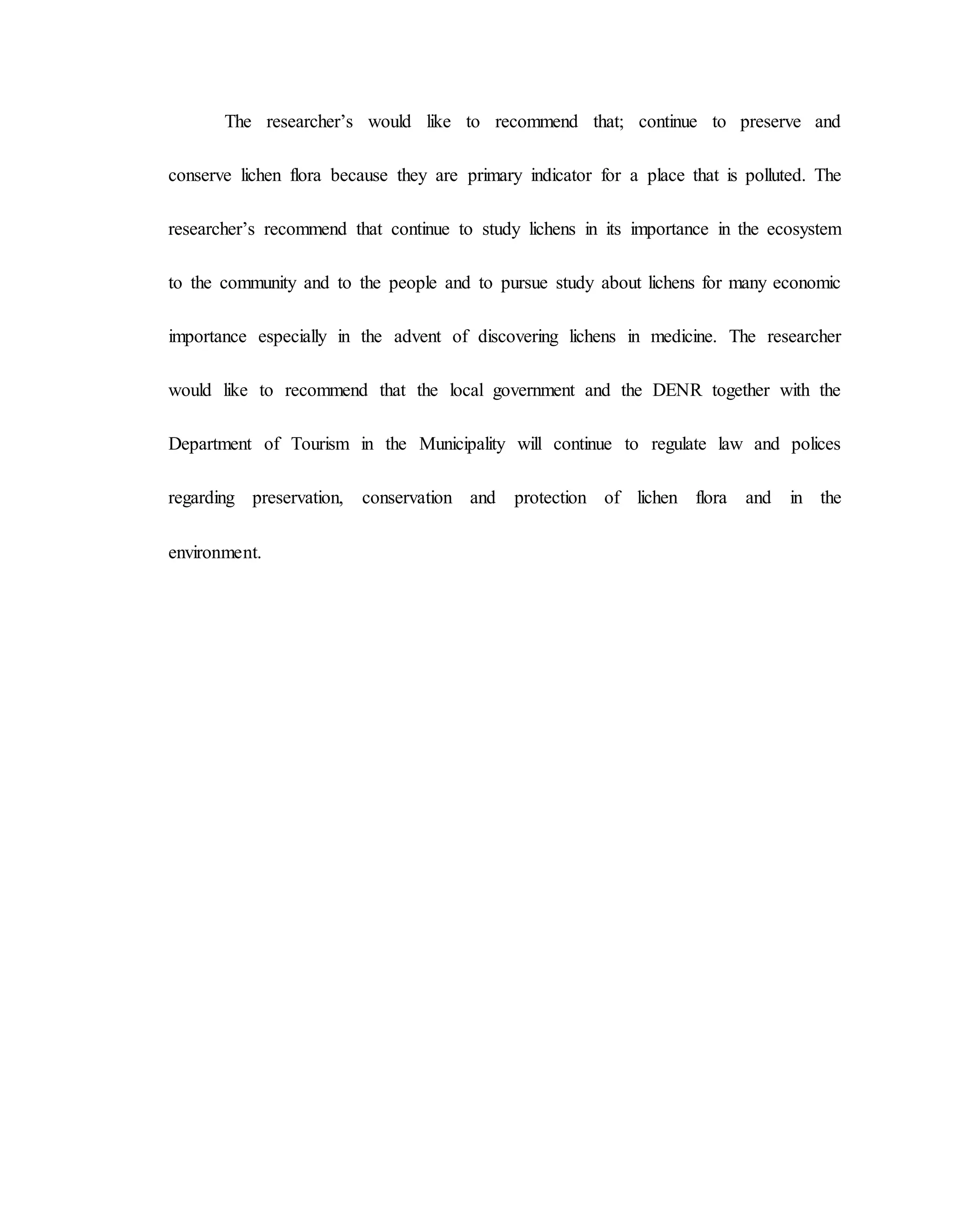 The researcher’s would like to recommend that; continue to preserve and
conserve lichen flora because they are primary indicator for a place that is polluted. The
researcher’s recommend that continue to study lichens in its importance in the ecosystem
to the community and to the people and to pursue study about lichens for many economic
importance especially in the advent of discovering lichens in medicine. The researcher
would like to recommend that the local government and the DENR together with the
Department of Tourism in the Municipality will continue to regulate law and polices
regarding preservation, conservation and protection of lichen flora and in the
environment.
 