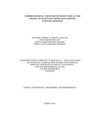 MORPHO-EXTERNAL STRUCTURE OF LICHEN FLORA IN THE
VICINITY OF MALINGLING RIVER, OLD DAMULOG,
DAMULOG, BUKIDNON
KING ERN VERMAR VASQUEZ CABILLAR
LUKE DELOSO MALATE
JAELOU JAMES DENSING PIQUERO
DARYL KENN LAGDAMIN SINADJAN
A RESEARCH PAPER SUBMITTED TO JEANALYN C. AGOR, MSGenScieEd,
OLD DAMULOG NATIONAL HIGH SCHOOL, OLD DAMULOG,
DAMULOG, BUKIDNON IN PARTIAL FULFILLMENT
FOR THE REQUIREMENTS OF THE
COURSE IN RESEARCH
CAPSTONE
SCIENCE, TECHNOLOGY, ENGINEERING AND MATHEMATICS
MARCH 2018
 
