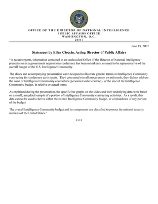 OFFICE OF THE DIRECTOR OF NATIONAL INTELLIGENCE
                             PUBLIC AFFAIRS OFFICE
                               WASHINGTON, D.C.
                                     20511

                                                                                                   June 19, 2007

                  Statement by Ellen Cioccio, Acting Director of Public Affairs
“In recent reports, information contained in an unclassified Office of the Director of National Intelligence
presentation at a government acquisitions conference has been mistakenly assumed to be representative of the
overall budget of the U.S. Intelligence Community.

The slides and accompanying presentation were designed to illustrate general trends in Intelligence Community
contracting for conference participants. They concerned overall procurement award trends; they did not address
the issue of Intelligence Community contractors (personnel under contract), or the size of the Intelligence
Community budget, in relative or actual terms.

As explained during the presentation, the specific bar graphs on the slides and their underlying data were based
on a small, anecdotal sample of a portion of Intelligence Community contracting activities. As a result, this
data cannot be used to derive either the overall Intelligence Community budget, or a breakdown of any portion
of the budget

The overall Intelligence Community budget and its components are classified to protect the national security
interests of the United States.”

                                                      ###