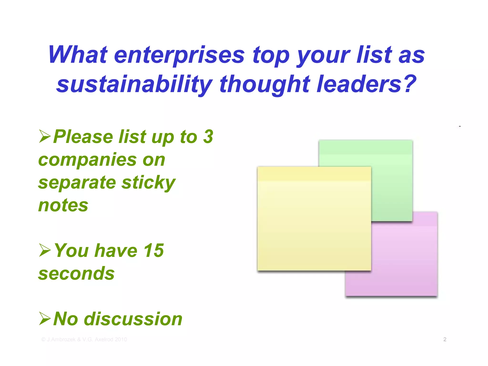What enterprises top your list as
 sustainability thought leaders?

 Please list up to 3
companies on
separate sticky
notes

 You have 15
seconds

    No discussion
© J.Ambrozek & V.G. Axelrod 2010     2
 