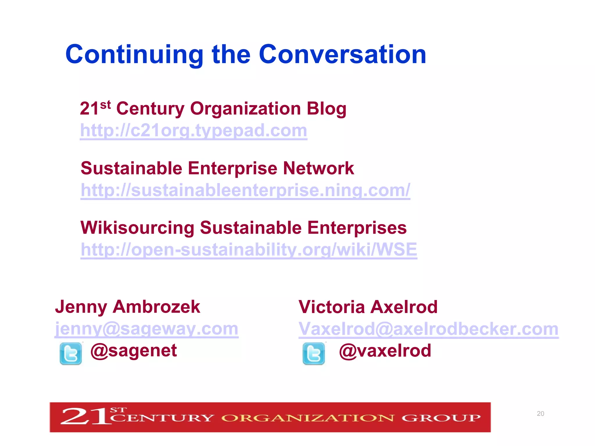 Continuing the Conversation
        21st Century Organization Blog
        http://c21org.typepad.com

         Sustainable Enterprise Network
         http://sustainableenterprise.ning.com/

         Wikisourcing Sustainable Enterprises
         http://open-sustainability.org/wiki/WSE


 Jenny Ambrozek                    Victoria Axelrod
 jenny@sageway.com                 Vaxelrod@axelrodbecker.com
     @sagenet                           @vaxelrod


© J.Ambrozek & V.G. Axelrod 2010                          20
 