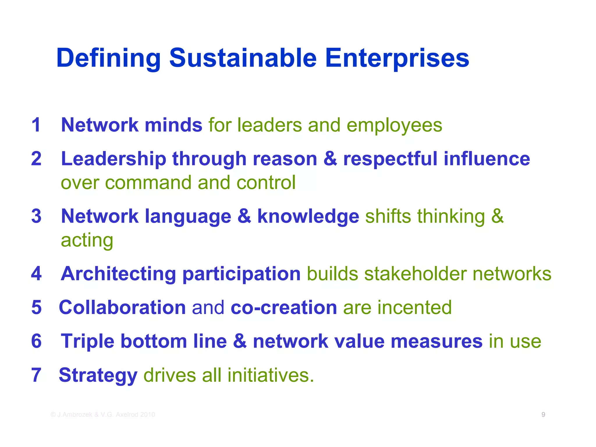Defining Sustainable Enterprises

1 Network minds for leaders and employees
2 Leadership through reason & respectful influence
  over command and control
3 Network language & knowledge shifts thinking &
  acting
4 Architecting participation builds stakeholder networks
5 Collaboration and co-creation are incented
6 Triple bottom line & network value measures in use
7 Strategy drives all initiatives.
  © J.Ambrozek & V.G. Axelrod 2010                    9
 