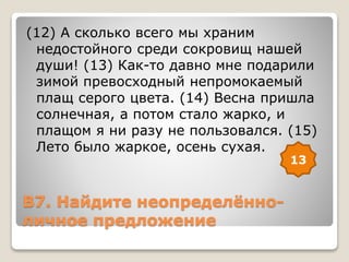 В7. Найдите неопределённо-
личное предложение
(12) А сколько всего мы храним
недостойного среди сокровищ нашей
души! (13) Как-то давно мне подарили
зимой превосходный непромокаемый
плащ серого цвета. (14) Весна пришла
солнечная, а потом стало жарко, и
плащом я ни разу не пользовался. (15)
Лето было жаркое, осень сухая.
13
 