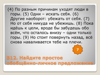 В12. Найдите простое
обобщённо-личное предложение
(4) По разным причинам уходят люди в
горы. (5) Одни – искать себя. (6)
Другие наоборот: убежать от себя. (7)
Но от себя никуда не убежишь. (8) Пока
идёшь к цели, вроде бы забудешь обо
всём, что осталось внизу – одни только
горы. (9) Но стоит повернуть назад, всё
снова наваливается тебе на плечи.
7
 