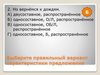 Выберите правильный вариант
характеристики предложения
2. Но вернёмся к дождям.
А) двусоставное, распространённое
Б) односоставное, О/Л, распространённое
В) односоставное, ОБ/Л,
распространённое
Г) односоставное, Б, распространённое
Б
 