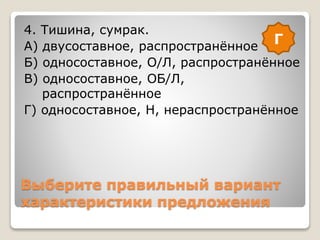 Выберите правильный вариант
характеристики предложения
4. Тишина, сумрак.
А) двусоставное, распространённое
Б) односоставное, О/Л, распространённое
В) односоставное, ОБ/Л,
распространённое
Г) односоставное, Н, нераспространённое
Г
 