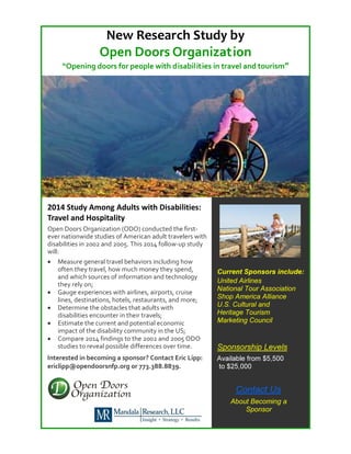 New Research Study by
Open Doors Organization
“Opening doors for people with disabilities in travel and tourism”

2014 Study Among Adults with Disabilities:
Travel and Hospitality
Open Doors Organization (ODO) conducted the firstever nationwide studies of American adult travelers with
disabilities in 2002 and 2005. This 2014 follow-up study
will:
• Measure general travel behaviors including how
often they travel, how much money they spend,
and which sources of information and technology
they rely on;
• Gauge experiences with airlines, airports, cruise
lines, destinations, hotels, restaurants, and more;
• Determine the obstacles that adults with
disabilities encounter in their travels;
• Estimate the current and potential economic
impact of the disability community in the US;
• Compare 2014 findings to the 2002 and 2005 ODO
studies to reveal possible differences over time.

Sponsorship Levels

Interested in becoming a sponsor? Contact Eric Lipp:
ericlipp@opendoorsnfp.org or 773.388.8839.

Available from $5,500
to $25,000

Current Sponsors include:
United Airlines
National Tour Association
Shop America Alliance
U.S. Cultural and
Heritage Tourism
Marketing Council

Contact Us
About Becoming a
Sponsor

 