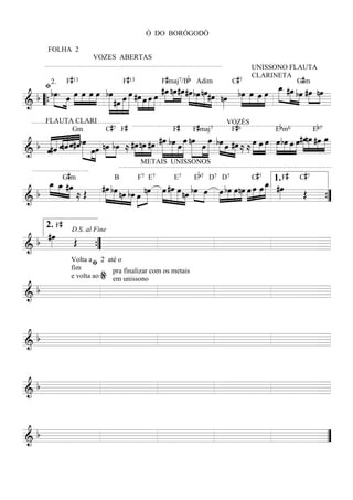 Ó DO BORÓGODÓ

         FOLHA 2
                          VOZES ABERTAS
                                                                                     UNISSONO FLAUTA

   ﬁ2. F#13                          F#13              F#maj7/Bb Adim     C#7
                                                                                     CLARINETA #
                                                                                          »œ
     bœ. »œ œ »œ œ œ bœ œ œ #œ »œ œ œ #œ nœ#œ #œ bœ nœ #œ nœ bœ œ œ œ _ #œ bœ #œ nœ
      »»»   »»» »» »»» »»» »»» » »»» »» » »» »»» »»» »»» »»» »»» »»» » » »»» »»» »» »»» »»» »»»» »»» »»» »»»
                                                                                                Gm

 b                                                             » » » »» »» » » » »
& “ { » »»
==========================   »» #œ »»» »» »» »» »»» »»
                                 »»»                                                                     =
                              » » »
                               C # 7 F#                 F#     F#maj7        F# 6             E b m6          Eb 7
        FLAUTA CLARI                                                        VOZÈS

   « « « « « «bœ
   « « « « « « » » »» »»                                                                      »»» »» »»» #œnœ »»» œ
                                                                                                          » » »
 b «#ˆ « « « « »»»» œ œ nœ bœ ≈ #œ nœ #œ #œ bœ »»»œ œ nœ »œ œ bœ »œ #œ ≈ ≈ »»»»œ »œ »œ »»»»œ bœ œ œ »»» »»» #œ »»»
                                 »»» »»» »»» »»»» »»»» »»»» »»»» » »»»» »»»» » »»»
              Gm


& ««
   ««
   ˆ   « « ˆ#ˆ » » »
       ˆnˆ «
==========================                      » » » » » » » »                    »» »»»       » » »            =
                  » »» »»
                                            METAIS UNISSONOS
                #                                                b7                    #7         #      #7
    œ »œG » m
    »»» »
    _ _ #œ                                                               »»» »
                                                                             œ 1.» F C
                                                                             _ #œ
        » »» ≈ Œ #œ bœ nœ bœ »œ nœ »œ #œ œ nœ bœ œ »»»œ bœ œnœ »»»œ »»»œ œ »»» »»
                  »»» »» » » »» » »»» »» » »» »»
                                            7    7        7             7   7

                                                         »»» »»» »»»
                        B        F E      E      E D D               C

  b                 » »» »» »» » »» »» »» »» »» » »        »                          Œ
==========================
&                              »                                                        ={
                                                                                         ”

        2. F#
    #œ D.S. al Fine
  b »»»  Œ
==========================
&                                                 =
                 {
                 ”
        Volta a ﬁ 2 até o

        e volta ao % em unissono
        fim           pra finalizar com os metais


&b
==========================                        =



&b
==========================
                         =



&b
==========================
                         =



&b
==========================
                         =”
 