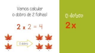 O dobro
Vamos calcular
o dobro de 2 folhas!
2 x 2 = 4
O dobro
 