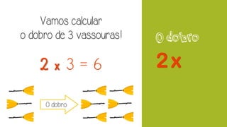 O dobro
Vamos calcular
o dobro de 3 vassouras!
2 x 3 = 6
O dobro
 