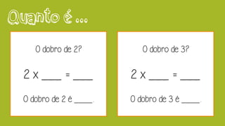 Quanto é ...
O dobro de 2?
2 x ___ = ___
O dobro de 2 é ____.
O dobro de 3?
2 x ___ = ___
O dobro de 3 é ____.
 