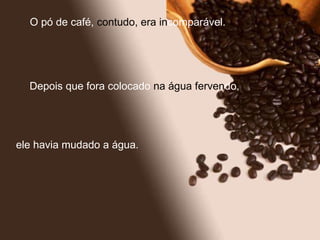 O pó de café,  contudo, era   in comparável.  Depois que fora colocado  na água ferven do,  ele havia mudado a água. 