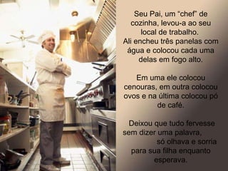 Seu Pai, um “chef” de cozinha, levou-a ao seu local de trabalho.  Ali encheu três panelas com água e colocou cada uma delas em fogo alto. Em uma ele colocou cenouras, em outra colocou ovos e na última colocou pó de café. Deixou que tudo fervesse sem dizer uma palavra,  só olhava e sorria para sua filha enquanto esperava. 