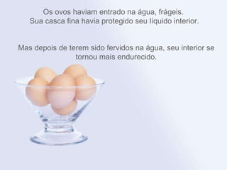 Os ovos haviam entrado na água, frágeis.  Sua casca fina havia protegido seu líquido interior. Mas depois de terem sido fervidos na água, seu interior se tornou mais endurecido. 