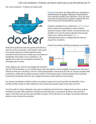 LXC Linux Containers - O Docker vai mudar tudo!
O Docker é um motor de código aberto que automatiza a
implementação de qualquer aplicação encapsulando-a
num contentor portátil, auto-suficiente e leve, que será
executado em praticamente qualquer ambiente de O/S e
infra-estruturas de Clouds públicas e privadas.
O Docker, atualmente usa o sistema de LinuX Containers
(LXC), os quais são executados no mesmo sistema
operativo em que reside o Docker. Isso permite que este
partilhe os recursos do sistema operativo base em que
reside. Usa o sistema de ficheiros AuFS e
automáticamente gere as configurações de rede nos
respectivos containers.
O AuFS é um sistema de ficheiros dispostos em camadas.
Desta forma poderá ter uma única parte só de leitura e
outra de escrita, ou mesclar os dois modos. Assim, pode
ter as partes comuns do sistema operativo como
somente de leitura tal como os dados que necessitam ser
partilhados entre todos os seus recipientes, e, de
seguida, dar a cada um o seu próprio recipiente de
montagem para a escrita.
Então, digamos que você tem uma imagem de recipiente
que é de 1GB de tamanho. Se, ao contrário quiser usar uma máquina virtual completa, iria precisa ter 1GB vezes x
número de VMs que você deseja. Com LXC e AuFS pode partilhar a maior parte do 1GB e se tem por exemplo 1000
contentores, ainda pode ter apenas um pouco mais de 1 GB de espaço para o sistema operativo dos recipientes
(containers), assumindo todos eles são a imagem do mesmo sistema operativo em execução.
Um sistema virtualizado completo recebe o seu próprio conjunto de recursos que lhe são atribuídos, e faz a
partilha mínima. Ganha em mais isolamento, mas é muito mais pesado (requer muito mais recursos).
Com LXC pode ter menos isolamento, mas como os containers são mais leves e exigem menos recursos, pode-se
facilmente executar 1000 recipientes /contentores num único host, e num piscar de olhos, como veremos a
seguir. Tente fazer isso com Xen, para não falar no Hyper-V?!! Se não tiver ao seu dispor um servidor altamente
potente e caro, tal não irá ser possível.
LXC Linux Containers - O Docker vai mesmo mudar tudo na sua infra-estrutura de TI !
1
 