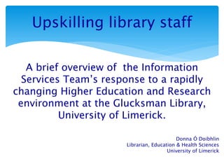 Upskilling library staff
A brief overview of the Information
Services Team’s response to a rapidly
changing Higher Education and Research
environment at the Glucksman Library,
University of Limerick.
Donna Ó Doibhlin
Librarian, Education & Health Sciences
University of Limerick
 